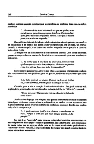 nenhum sintonia aparente contribui para a emergência de conflitos, desta vez, na esfera
doméstica.
"... Meu marido às vezes reclama de ter que me ajudar, acho
que ele pensa que estou preguiçosa, indolente. Costuma dizer
que agente do norte não gosta do batente. Acho que se a coisa
piora, ele acaba me largando..."
Os conflitos relativos à divisão do trabalho doméstico são extrapolados para a esfera
da sexualidade e do desejo, que passa a ficar comprometida. De um lado, um marido
cansado e sobrecarregado, e dc outro uma mulher magoada com o parceiro e com sua
auto-estima ferida.
A relação com os filhos também é sensivelmente alterada. Com a mãe lesionada,
passam a ter que colaborar nas tarefas domesticas c a estarem mais presentes nos afazeres
cotidianos.
"... na minha casa é uma luta, eu tenho dois filhos que me
ajuda um pouco, eu não lavo, não passo. O dia que eu preciso
e não tem jeito eu faço, mas a dor é insuportável."
É interessante percebermos, através dos relatos, que para as crianças essa condição
não vem constituir-se num problema, pois até gostam, sentem-se importantes e participa-
tivos.
"Meu filho gosta de me ajudar. Quando eu desço do ônibus
elejá vem correndo prá me ajudar a carregar a bolsa."
Contudo, para a mãe a situação é muito desconfortável. Em geral sente-se mal,
exploradora, acreditando estar sacrificando a infância do filho ou "falhando" como mãe.
" Como dar colo? Mas sem dar colo eu não estaria falhando
como mãe?"
As discussões do grupo com relação a essa questão foram muito difíceis e conduziram
para alguns pontos que podem aclarar a problemática, na medida em que apontaram para
a grande cobrança que as próprias mulheres se impõem no seu papel de mãe, que implica
onipotência e onipresença.
"...A gente tem uma tendência a abarcar o mundo com as
mãos. Porque a mãe tem que estar sempre pronta, à dis-
posição?"
Ser mãe é ser "supermãe", estar presente e disponível em todos os momentos, e o
não cumprimento desse papel - o caso dc quase todas, pois trabalhavam - gera sentimentos
de muita culpa, que se agravam ainda mais ao deixarem as atividades profissionais e
"sacrificar" o filho. Portanto, a impossibilidade de cumprir este papel contribui também
para a alteração da auto-estima.
 
