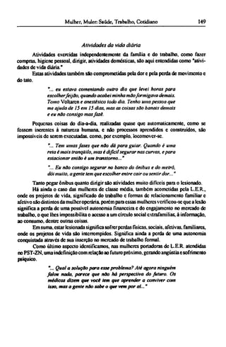 Atividades da vida diária
Atividades exercidas independentemente da família e do trabalho, como fazer
compras, higiene pessoal, dirigir, atividades domesticas, são aqui entendidas como "ativi-
dades de vida diária."
Estas atividades também são comprometidas pela dor e pela perda de movimento e
do tato.
"... eu estava comentando outro dia que levei horas para
escolher feijão, quando acabei minha mão formigava demais.
Tomo Voltaren e anestésico todo dia. Tenho uma pessoa que
me ajuda de 15 em 15 dias, mas as coisas são banais demais
e eu não consigo mas fazê.
Pequenas coisas do dia-a-dia. realizadas quase que automaticamente, como se
fossem inerentes à natureza humana, e não processos aprendidos e construídos, são
impossíveis dc serem executadas, como, por exemplo, locomover-sc.
"... Tem umas fases que não dá para guiar. Quando é uma
reta è mais tranqüilo, mas é difícil segurar nas curvas, e para
estacionar então é um transtorno..."
"... Eu não consigo segurar no banco do ônibus e do metrô,
dói muito, agente tem que escolher entre cair ou sentir dor..."
Tanto pegar ônibus quanto dirigir são atividades muito difíceis para o lesionado.
Há ainda o caso das mulheres de classe média, também acometidas pela L.E.R.,
onde os projetos dc vida. significado do trabalho c formas dc relacionamento familiar e
afetivo são distintos da mulher operária, porém para essas mulheres verificou-se que a lesão
significa a perda dc uma possível autonomia financeira e do engajamento no mercado de
trabalho, o que lhes impossibilita o acesso a um círculo social extrafamiliar, à informação,
ao consumo, dentre outras coisas.
Em suma. estar lesionada significa sofrer perdas físicas, sociais, afetivas, familiares,
onde os projetos de vida são interrompidos. Significa ainda a perda dc uma autonomia
conquistada através dc sua inserção no mercado de trabalho formal.
Como último aspecto identificamos, nas mulheres portadoras dc L.E.R. atendidas
no PST-ZN, uma indefinição com relação ao futuro próximo, gerando angústia e sofrimento
psíquico.
"... Qual a solução para esse problema? Até agora ninguém
falou nada, parece que não há perspectiva do futuro. Os
médicos dizem que você tem que aprender a conviver com
isso, mas a gente não sabe o que vem por aí..."
 