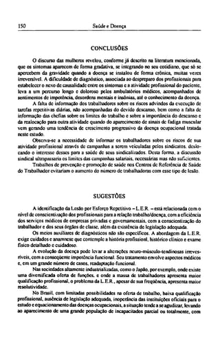 CONCLUSÕES
O discurso das mulheres revelou, conforme já descrito na literatura mencionada,
que os sintomas aparecem de forma gradativa, se integrando no seu cotidiano, que só se
apercebem da gravidade quando a doença se instalou de forma crônica, muitas vezes
irreversível. A dificuldade dc diagnóstico, associada ao despreparo dos profissionais para
estabelecer o nexo de causalidade entre os sintomas e a atividade profissional do paciente,
leva a um percurso longo e doloroso pelos ambulatórios médicos, acompanhados de
sentimentos dc impotência, desordens mentais e insônias, até o conhecimento da doença.
A falta dc informação dos trabalhadores sobre os riscos advindos da execução de
tarefas repetitivas diárias, não acompanhadas do devido descanso, bem como a falta dc
informação das chefias sobre os limites do trabalho e sobre a importância do descanso e
da realocação para outra atividade quando do aparecimento de sinais dc fadiga muscular
vem gerando uma tendência de crescimento progressivo da doença ocupacional tratada
neste estudo.
Observa-se a necessidade dc informar os trabalhadores sobre os riscos dc sua
atividade profissional através dc campanhas a serem veiculadas pelos sindicatos, deslo-
cando o interesse desses para a saúde dc seus sindicalizados. Desta forma, a discussão
sindical ultrapassaria os limites das campanhas salariais, necessárias mas não suficientes.
Trabalhos de prevenção e promoção dc saúde nos Centros dc Referência dc Saúde
do Trabalhador evitariam o aumento do número dc trabalhadoras com esse tipo dc lesão.
SUGESTÕES
A identificação da Lesão por Esforço Repetitivo -L.E.R. - está relacionada com o
nível dc conscientização dos profissionais para a relação trabalho/doença, com a eficiência
dos serviços médicos de empresas privadas e governamentais, com a conscientização do
trabalhador e dos seus órgãos de classe, além da existência de legislação adequada.
Os meios auxiliares dc diagnósticos não são específicos. A abordagem da L.E.R.
exige cuidados e anamnese que contemple a história profissionl, histórico clínico e exame
físico detalhado c cuidadoso.
A evolução da doença pode levar a alterações neuro-músculo-tendinosas irreves¬
ríveis, com a conseqüente impotência funcional. Seu tratamento envolve aspectos médicos
e, em um grande número de casos, readaptação funcional.
Nas sociedades altamente industrializadas, como o Japão, por exemplo, onde existe
uma diversificada oferta de funções, e onde a massa de trabalhadores apresenta maior
qualificação profissional, o problema da L.E.R., apesar de sua freqüência, apresenta maior
resolutividade.
No Brasil, com limitadas possibilidades na oferta de trabalho, baixa qualificação
profissional, ausência de legislação adequada, inoperância das instituições oficiais para o
estudo e equacionamento das doenças ocupacionais, a situação tende a se agudizar, levando
ao aparecimento de uma grande população de incapacitados parcial ou totalmente, com
 
