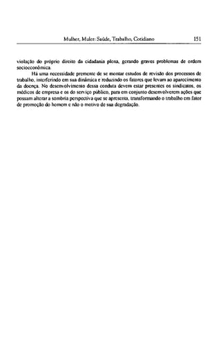 violação do próprio direito da cidadania plena, gerando graves problemas de ordem
sociocconômica.
Há uma necessidade premente de se montar estudos de revisão dos processos de
trabalho, interferindo em sua dinâmica e reduzindo os fatores que levam ao aparecimento
da doença. No desenvolvimento dessa conduta devem estar presentes os sindicatos, os
módicos de empresa e os do serviço público, para em conjunto desenvolverem ações que
possam alterar a sombria perspectiva que se apresenta, transformando o trabalho em fator
de promoção do homem e não o motivo de sua degradação.
 