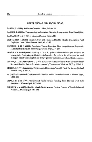 REFERÊNCIAS BIBLIOGRÁFICAS
BARDIN, L. (1988). Análise de Conteúdo. Lisboa, Edições 70.
BARBIER, R. (1985). A Pesquisa-Ação na Instituição Educativa. Rio de Janeiro, Jorge Zahar Editor.
BARNARD, C. et al. (1982). A Máquina Humana Editora J.B.
CRISTENSEN, H. (1986). Muscle Activity and Fatigue in Shoulder Muscles of Assembly Plant
Employees. Scan J. Work Environ Healt, 12:582-87.
KROEMER, Κ. Η. E. (1989). Cumulative Trauma Disorders: Their recognition and Ergonomic
Measurres to avoid them. Applied Ergonomics, 20:(4), 274-280.
LESÕES POR ESFORÇO DE REPETIÇÃO (LER). (1991). Nonnas técnicas para avaliação da
incapacidade. Publicado pelo Ministério do Trabalho c Previdência Social, Instituto Nacional
do Seguro Social, Coordenação Geral de Serviços Previdenciários, Divisão de Rendas Médicas.
LINTON, S. J. & KAMWENDS K. (1989). Risk Factor in Psychosocial Work Environment for
Neck and Shoulder Pain in Secretaries. Journal of Occupational Medicine, 31(7), p. 609-613.
MAEDA, K. (1975). Occupational Cervicobrachial Disorder in Assembly Plant. The Kurume Medical
Journal, 22(4), p. 231-39.
—. (1977). Occupational Cervicobrachial Disorders and Its Causative Factors. J. Human Ergol,
6:193-202.
OHARA, H. et al. (1976). Occupational Health Hazards Resulting From Elevated Work Rate
Situations. J. Human Ergol, 5:173-186.
ONISHJ, N. et al. (1976). Shoulder Muscle Tenderness and Physical Features of Female Industrial
Workers. J. Human Ergol, 5:87-102.
 