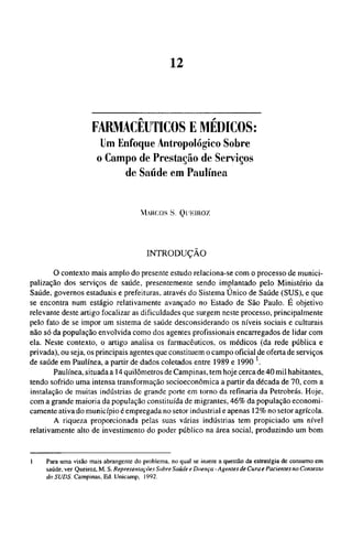 FARMACÊUTICOS Ε MÉDICOS:
Um Enfoque Antropológico Sobre
o Campo de Prestação de Serviços
de Saúde em Paulínea
MARCOS S. QUEIROZ
INTRODUÇÃO
O contexto mais amplo do presente estudo relaciona-se com o processo de munici_
palização dos serviços de saúde, presentemente sendo implantado pelo Ministério da
Saúde, governos estaduais e prefeituras, através do Sistema Único de Saúde (SUS), e que
se encontra num estágio relativamente avançado no Estado de São Paulo. É objetivo
relevante deste artigo focalizar as dificuldades que surgem neste processo, principalmente
pelo fato de se impor um sistema de saúde desconsiderando os níveis sociais e culturais
não só da população envolvida como dos agentes profissionais encarregados de lidar com
ela. Neste contexto, o artigo analisa os farmacêuticos, os médicos (da rede pública e
privada), ou seja, os principais agentes que constituem o campo oficial de oferta de serviços
de saúde em Paulínea, a partir de dados coletados entre 1989 e 1990 
Paulínea, situada a 14 quilômetros de Campinas, tem hoje cerca de 40 mil habitantes,
tendo sofrido uma intensa transformação socioeconômica a partir da década de 70, com a
instalação de muitas indústrias de grande porte em torno da refinaria da Petrobrás. Hoje,
com a grande maioria da população constituída de migrantes, 46% da população economi-
camente ativa do município é empregada no setor industrial e apenas 12% no setor agrícola.
A riqueza proporcionada pelas suas várias indústrias tem propiciado um nível
relativamente alto de investimento do poder público na área social, produzindo um bom
1 Para uma visão mais abrangente do problema, no qual se insere a questão da estratégia de consumo em
saúde, ver Queiroz, M. S. Representações Sobre Saúde e Doença - Agentes de Cura e Pacientes no Contexto
do SUDS. Campinas, Ed. Unicamp, 1992.
 