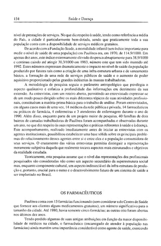 nível de prestações de serviços. No que diz respeito à saúde, tendo como referência a média
do País, a cidade é particularmente bem-dotada, sendo que praticamente toda a sua
população conta com a disponibilidade de serviços médicos gratuitos.
De acordo com a Fundação Seade, a mortalidade infantil (um índice importante para
medir o nível dc saúde de uma população) cm Paulínea era, em 1970, de 114,9/1000. Em
apenas dez anos, este índice extremamente elevado despenca abruptamente para 38,9/1000
e continua caindo até atingir 30,3/1000 em 1983, número este que tem sido mantido até
1992. Estes números expressam dramaticamente o impacto no nível de saúde da população
produzido por fatores tais como a criação de uma infra-estrutura urbana e de saneamento
básico, a formação de uma rede de serviços públicos de saúde e o aumento de poder
aquisitivo proporcionado pelas grandes indústrias às massas trabalhadoras.
A metodologia de pesquisa seguiu o parâmetro antropológico que privilegia o
aspecto qualitativo e enfatiza a profundidade das informações em detrimento da sua
extensão. As entrevistas, com um roteiro aberto, permitindo ao entrevistado expressar-se
de um modo pouco dirigido sobre os mais diferentes tópicos de suas atividades profissio-
nais, constituíram a matéria-prima básica para o trabalho de análise. Foram entrevistados,
em alguns casos mais de uma vez, 14 médicos da rede pública e privada, 14 farmacêuticos
ou práticos de farmácia, 4 enfermeiras e 3 atendentes de enfermagem durante o ano de
1990. Além disso, enquanto parte de um projeto maior de pesquisa, 40 famílias de dois
bairros de camadas trabalhadoras de Paulínea foram acompanhadas e observadas durante
um ano, no que diz respeito às suas representações e práticas referentes à saúde e à doença.
Este acompanhamento, realizado imediatamente antes de iniciar as entrevistas com os
agentes institucionais, possibilitou estabelecer uma base sólida sobre os principais proble-
mas do relacionamento desses agentes entre si e entre eles e a população consumidora de
seus serviços. O cruzamento das várias entrevistas permitiu distinguir a representação
meramente subjetiva daquela que realmente tocava aspectos mais estruturados e objetivos
da realidade estudada.
Teoricamente, esta pesquisa assume que o nível das representações dos profissionais
pesquisados são consideradas não como um aspecto secundário da superestrutura social
mas, enquanto componente cultural, um aspecto indissociável da infra-estrutura de produ-
ção e, portanto, crucial para o rumo e o desenvolvimento futuro de um sistema de saúde a
ser implantado no Brasil.
OS FARMACÊUTICOS
Paulínea conta com 13 farmácias funcionando (sem considerar a do Centro de Saúde
que fornece aos clientes alguns medicamentos gratuitos), um número significativo para o
tamanho da cidade. Até 1980, havia somente cinco farmácias; as outras oito foram abertas
nos últimos dez anos.
Tendo perdido algumas de suas antigas atribuições em função da maior disponibi-
lidade de médicos na cidade, o farmacêutico (encarregado de atender à população nas
farmácias) ainda mantém uma importância considerável como agente de saúde, exercendo
 