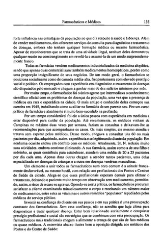 forte influência nas estratégias da população no que diz respeito à saúde e à doença. Além
de vender medicamentos, eles oferecem serviços de consulta para diagnóstico e tratamento
de doenças, embora não tenham qualquer formação médica ou mesmo farmacêutica.
Apesar de reconhecerem que se trata de uma atividade ilegal, nenhum deles demonstrou
qualquer receio ou constrangimento em revelá-la e assumi-la de um modo surpreendente-
mente franco.
Todas as farmácias vendem medicamentos industrializados da medicina alopática,
sendo que apenas duas comercializam também medicamentos homeopáticos, porém como
uma proporção insignificante de seus negócios. De um modo geral, o farmacêutico se
posiciona socialmente como de camada média-alta, freqüentemente com elevado prestígio
social e político. Os empregados com experiência em diagnóstico e tratamento de doenças
são disputados pelo mercado e chegam a ganhar mais de dez salários mínimos por mês.
Por muito tempo, o farmacêutico foi o único agente que intermediava o conhecimento
científico oficial com os problemas de doenças da população, uma vez que a presença de
médicos era rara e esporádica na cidade. O mais antigo e conhecido deles começou sua
carreira em 1945, trabalhando como auxiliar na farmácia de um parente seu. Fez um curso
prático de farmácia e atualmente é muito bem-sucedido na profissão.
Por um tempo considerável foi ele a única pessoa com experiência em medicina a
estar disponível para cuidar da população. Até recentemente, os médicos vinham de
Campinas no máximo duas vezes por semana, faziam as consultas e deixavam-lhe as
recomendações para que acompanhasse os casos. Os mais simples, ele mesmo atendia e
tratava sem esperar pelos médicos. Desse modo, chegava a consultar uns 60 ou mais
pacientes por dia, adquirindo, assim, experiência e se legitimando diante da população. Em
nenhuma ocasião entrou em conflito com os médicos. Atualmente, Sr. N. reduziu muito
suas atividades, embora continue clinicando. A sua farmácia, assim como a de seu filho e
sobrinho, as quais contribuiu para estabelecer, atendem uma média de 20 a 25 pacientes
por dia cada uma. Apenas duas outras chegam a atender tantos pacientes, uma delas
especializada em doenças de crianças e a outra em doenças venéreas masculinas.
Um elemento a unir todos os farmacêuticos num coro comum é a atitude franca-
mente desfavorável, ou mesmo hostil, com relação aos profissionais dos Postos e Centros
de Saúde da cidade. Alega-se que esses profissionais esperam demais para efetuar o
tratamento, deixando o paciente muito tempo em observação sem medicamento, permitin-
do, assim, o risco de o caso se agravar. Opondo-se a esta prática, os farmacêuticos procuram
satisfazer o cliente examinando minuciosamente o corpo e receitando um número maior
de medicamentos, entre estes as vitaminas e outros remédios "populares" repudiados pelos
médicos do serviço público.
Investir na confiança do cliente em sua pessoa e em sua prática é uma preocupação
constante dos farmacêuticos. Sem essa confiança, não se acredita que haja clima para
diagnosticar e tratar qualquer doença. Estar bem relacionado socialmente e conquistar
prestígio profissional e social são estratégias que se combinam com esta preocupação. Os
farmacêuticos mais tradicionais chegam a alimentar a crença de que são de fato médicos
ou quase médicos. A entrevista abaixo ilustra bem a oposição dirigida aos médicos dos
Postos e do Centro de Saúde:
 