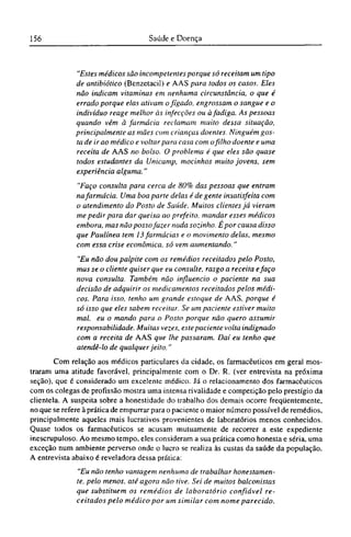 "Estes médicos são incompetentes porque só receitam um tipo
de antibiótico (Benzetacil) e AAS para todos os casos. Eles
não indicam vitaminas em nenhuma circunstância, o que é
errado porque elas ativam ofígado, engrossam o sangue e o
indivíduo reage melhor às infecções ou à fadiga. As pessoas
quando vêm à farmácia reclamam muito dessa situação,
principalmente as mães com crianças doentes. Ninguém gos-
ta de ir ao médico e voltar para casa com ofilho doente e uma
receita de AAS no bolso. O problema é que eles são quase
todos estudantes da Unicamp, mocinhos muito jovens, sem
experiência alguma."
"Faço consulta para cerca de 80% das pessoas que entram
na farmácia. Uma boa parte delas é de gente insatisfeita com
o atendimento do Posto de Saúde. Muitos clientes já vieram
me pedir para dar queixa ao prefeito, mandar esses médicos
embora, mas não posso fazer nada sozinho. Ε por causa disso
que Paulínea tem 13 farmácias e o movimento delas, mesmo
com essa crise econômica, só vem aumentando."
"Eu não dou palpite com os remédios receitados pelo Posto,
mas se o cliente quiser que eu consulte, rasgo a receita e faço
nova consulta. Também não influencio o paciente na sua
decisão de adquirir os medicamentos receitados pelos médi-
cos. Para isso, tenho um grande estoque de AAS, porque é
só isso que eles sabem receitar. Se um paciente estiver muito
mal, eu o mando para o Posto porque não quero assumir
responsabilidade. Muitas vezes, este paciente volta indignado
com a receita de AAS que lhe passaram. Daí eu tenho que
atendê-lo de qualquer jeito."
Com relação aos médicos particulares da cidade, os farmacêuticos em geral mos-
traram uma atitude favorável, principalmente com o Dr. R. (ver entrevista na próxima
seção), que é considerado um excelente médico. Já o relacionamento dos farmacêuticos
com os colegas de profissão mostra uma intensa rivalidade e competição pelo prestígio da
clientela. A suspeita sobre a honestidade do trabalho dos demais ocorre freqüentemente,
no que se refere à prática de empurrar para o paciente o maior número possível de remédios,
principalmente aqueles mais lucrativos provenientes de laboratórios menos conhecidos.
Quase todos os farmacêuticos se acusam mutuamente de recorrer a este expediente
inescrupuloso. Ao mesmo tempo, eles consideram a sua prática como honesta e séria, uma
exceção num ambiente perverso onde o lucro se realiza às custas da saúde da população.
A entrevista abaixo é reveladora dessa prática:
"Eu não tenho vantagem nenhuma de trabalhar honestamen-
te, pelo menos, até agora não tive. Sei de muitos balconistas
que substituem os remédios de laboratório confiável re-
ceitados pelo médico por um similar com nome parecido.
 