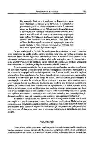 Por exemplo, Bactrim se transforma em Bacectrim, e para
cada Bacectrim comprado pela farmácia, o farmacêutico
ganha outro grátis do laboratório farmacêutico. É comum os
donos da farmácia pagarem 20% do preço do remédio para
o balconista que consegue empurrar tal medicamento. Uma
pessoa instruída pode não cair neste conto, mas a população
mais pobre é lograda com facilidade. Quase todos os farma-
cêuticos em Paulínea usam essa prática. Seria bom se os
médicos dos Postos pudessem prevenir a população a respeito
dessa situação e colaborassem escrevendo as receitas com
letra mais legível para dificultar o logro."
De um modo geral, o declínio da profissão de farmacêutico, enquanto consultor
sobre tratamento de saúde, tende a ocorrer em todo lugar onde se verifica a presença de
médicos e de um sistema organizado e eficiente de saúde. A industrialização cada vez mais
intensa dos medicamentos significa um fator adicional a restringir o papel do farmacêutico
ao de um mero vendedor de remédios, ou um homem de negócios, ao invés de um agente
de tratamento e cura de doenças legitimamente reconhecido como tal.
A partir dessa constatação, é de se supor que as modificações sociais e econômicas
em curso em Paulínea apenas iniciaram as transformações que levariam o farmacêutico a
ser privado de seu papel tradicional de agente de cura. É, nesse sentido, tentador explicar
a persistência desse papel com o fato de que os profissionais mais conhecidos e procurados
exercem a sua atividade por muito tempo na cidade, tendo adquirido grande respeito e
consideração por parte da população. Nesse contexto, o seu papel seria mantido como
sobrevivência de uma manifestação tradicional que tenderia a se extinguir naturalmente
quando os farmacêuticos mais conceituados se aposentarem. Ou ainda, quando novos
hábitos, relacionados com a verificação de que médicos são mais competentes para lidar
com problemas relacionados com saúde e doença, se fortaleçam entre a população. Segundo
essa hipótese, não haveria como uma prática tradicional, contrária à moderna organização
do serviço médico, que efetivamente ocorre na região, possa conseguir sobreviver.
No entanto, temos razões para pensar que a situação apontada acima é insuficiente
para explicar o que de fato ocorre com os farmacêuticos em Paulínea. Nada indica, por
exemplo, que a população deixará de recorrer a eles quando aqueles mais tradicionais se
aposentarem. Pelo contrário, alguns dos mais novos já são procurados pela população,
sugerindo que efetivamente ocorre um processo de treinamento e substituição dos mais
antigos.
OS MÉDICOS
Como vimos, até recentemente, médicos particulares vinham esporadicamente uma
ou duas vezes por semana para atender à população, sempre em sintonia e em aliança com
os farmacêuticos da cidade. Já os médicos da rede pública se introduziram no município a
 