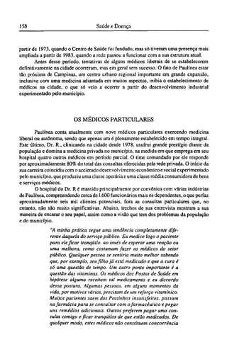 partir de 1973, quando o Centro de Saúde foi fundado, mas só tiveram uma presença mais
ampliada a partir de 1983, quando a rede passou a funcionar com a sua estrutura atual.
Antes desse período, tentativas de alguns médicos liberais de se estabelecerem
definitivamente na cidade ocorreram, mas em geral sem sucesso. O fato de Paulínea estar
tão próxima de Campinas, um centro urbano regional importante em grande expansão,
inclusive com uma medicina adiantada em muitos aspectos, inibia o estabelecimento de
médicos na cidade, o que só veio a ocorrer a partir do desenvolvimento industrial
experimentado pelo município.
OS MÉDICOS PARTICULARES
Paulínea conta atualmente com nove médicos particulares exercendo medicina
liberal ou autônoma, sendo que apenas um é plenamente estabelecido em tempo integral.
Este último, Dr. R., clinicando na cidade desde 1978, usufrui grande prestígio diante da
população e domina a medicina privada no município, na medida em que emprega em seu
hospital quatro outros médicos em período parcial. O time comandado por ele responde
por aproximadamente 80% do total das consultas oferecidas pela rede privada. O início da
sua carreira coincidiu com o acelerado desenvolvimento econômico e social experimentado
pelo município, que produziu uma classe operária e uma classe média consumidora de bens
e serviços médicos.
O hospital do Dr. R é mantido principalmente por convênios com várias indústrias
de Paulínea, compreendendo cerca de 1.600 funcionários mais os dependentes, o que perfaz
aproximadamente seis mil clientes potenciais, fora as consultas particulares que, no
entanto, não são muito significativas. Abaixo, trechos de sua entrevista mostram a sua
maneira de encarar o seu papel, assim como a visão que tem dos problemas da população
e do município.
"A minha prática segue uma tendência completamente dife-
rente daquela do serviço público. Eu medico logo o paciente
para ele ficar tranqüilo, ao invés de esperar uma reação ou
uma melhora, como costumam fazer os médicos do setor
público. Qualquer pessoa se sentiria muito melhor sabendo
que, por exemplo, seu filho já está medicado e que a cura é
só uma questão de tempo. Um outro ponto importante é a
questão das vitaminas. Os médicos dos Postos de Saúde em
hipótese alguma receitam tal medicamento e eu discordo
dessa postura. Algumas pessoas, em alguns momentos da
vida, por motivos vários, precisam de um reforço vitamínico.
Muitos pacientes saem dos Postinhos insatisfeitos, passam
na farmácia para se consultar com ofarmacêutico e pegar
uns remédios adicionais. Outros preferem pagar uma con-
sulta comigo e ficar tranqüilos de que estão medicados. De
qualquer modo, estes médicos não constituem concorrência
 