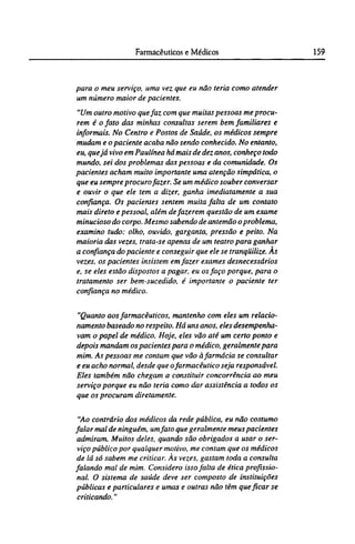 para o meu serviço, uma vez que eu não teria como atender
um número maior de pacientes.
"Um outro motivo que faz com que muitas pessoas me procu-
rem é o fato das minhas consultas serem bem familiares e
informais. No Centro e Postos de Saúde, os médicos sempre
mudam e o paciente acaba não sendo conhecido. No entanto,
eu, que já vivo em Paulínea há mais de dez anos, conheço todo
mundo, sei dos problemas das pessoas e da comunidade. Os
pacientes acham muito importante uma atenção simpática, o
que eu sempre procuro fazer. Se um médico souber conversar
e ouvir o que ele tem a dizer, ganha imediatamente a sua
confiança. Os pacientes sentem muita falta de um contato
mais direto e pessoal, além de fazerem questão de um exame
minucioso do corpo. Mesmo sabendo de antemão o problema,
examino tudo: olho, ouvido, garganta, pressão e peito. Na
maioria das vezes, trata-se apenas de um teatro para ganhar
a confiança do paciente e conseguir que ele se tranqüilize. As
vezes, os pacientes insistem em fazer exames desnecessários
e, se eles estão dispostos a pagar, eu os faço porque, para o
tratamento ser bem-sucedido, é importante o paciente ter
confiança no médico.
"Quanto aos farmacêuticos, mantenho com eles um relacio-
namento baseado no respeito. Há uns anos, eles desempenha-
vam o papel de médico. Hoje, eles vão até um certo ponto e
depois mandam os pacientes para o médico, geralmente para
mim. As pessoas me contam que vão àfarmácia se consultar
e eu acho normal, desde que ofarmacêutico seja responsável.
Eles também não chegam a constituir concorrência ao meu
serviço porque eu não teria como dar assistência a todos os
que os procuram diretamente.
"Ao contrário dos médicos da rede pública, eu não costumo
falar mal de ninguém, umfato que geralmente meus pacientes
admiram. Muitos deles, quando são obrigados a usar o ser-
viço público por qualquer motivo, me contam que os médicos
de lá só sabem me criticar. Às vezes, gastam toda a consulta
falando mal de mim. Considero isso falta de ética profissio-
nal. O sistema de saúde deve ser composto de instituições
públicas e particulares e umas e outras não têm que ficar se
criticando."
 