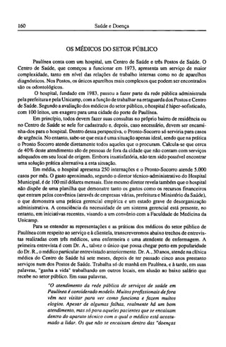 OS MÉDICOS DO SETOR PÚBLICO
Paulínea conta com um hospital, um Centro de Saúde e três Postos de Saúde. O
Centro de Saúde, que começou a funcionar em 1973, apresenta um serviço de maior
complexidade, tanto em nível das relações de trabalho internas como no de aparelhos
diagnósticos. Nos Postos, os únicos aparelhos mais complexos que podem ser encontrados
são os odontológicos.
O hospital, fundado em 1983, passou a fazer parte da rede pública administrada
pela prefeitura e pela Unicamp, com a função de trabalhar na retaguarda dos Postos e Centro
de Saúde. Segundo a avaliação dos médicos do setor público, o hospital é hiper-sofísticado,
com 100 leitos, um exagero para uma cidade do porte de Paulínea.
Em princípio, todos devem fazer suas consultas no próprio bairro de residência ou
no Centro de Saúde se nele for cadastrado e, depois, caso necessário, devem ser encami¬
nha-dos para o hospital. Dentro dessa perspectiva, o Pronto-Socorro só serviria para casos
de urgência. No entanto, sabe-se que esta é uma situação apenas ideal, sendo que na prática
o Pronto Socorro atende diretamente todos aqueles que o procuram. Calcula-se que cerca
de 40% deste atendimento são de pessoas de fora da cidade que não contam com serviços
adequados em seu local de origem. Embora insatisfatória, não tem sido possível encontrar
uma solução prática alternativa a esta situação.
Em média, o hospital apresenta 250 internações e o Pronto-Socorro atende 5.000
casos por mês. O gasto aproximado, segundo o diretor técnico-administrativo do Hospital
Municipal, é de 100 mil dólares mensais. Este mesmo diretor revela também que o hospital
não dispõe de uma planilha que demonstre tanto os gastos como os recursos financeiros
que entram pelos convênios (através de empresas várias, prefeitura e Ministério da Saúde),
o que demonstra uma prática gerencial empírica e um estado grave de desorganização
administrativa. A consciência da necessidade de um sistema gerencial está presente, no
entanto, em iniciativas recentes, visando a um convênio com a Faculdade de Medicina da
Unicamp.
Para se entender as representações e as práticas dos médicos do setor público de
Paulínea com respeito ao serviço e à clientela, transcreveremos abaixo trechos de entrevis-
tas realizadas com três médicos, uma enfermeira e uma atendente de enfermagem. A
primeira entrevista é com Dr. Α., talvez o único que possa chegar perto em popularidade
do Dr. R., o médico particular entrevistado anteriormente. Dr. Α., 30 anos, atende na clínica
médica do Centro de Saúde há sete meses, depois de ter passado cinco anos prestanto
serviços num dos Postos de Saúde. Trabalha só de manhã em Paulínea, e à tarde, em suas
palavras, "ganha a vida" trabalhando em outros locais, em alusão ao baixo salário que
recebe no setor público. Em suas palavras,
"O atendimento da rede pública de serviços de saúde em
Paulínea é considerado modelo. Muitos profissionais de fora
vêm nos visitar para ver como funciona e fazem muitos
elogios. Apesar de algumas falhas, realmente há um bom
atendimento, mas só para aqueles pacientes que se encaixam
dentro do aparato técnico com o qual o médico está acostu-
mado a lidar. Os que não se encaixam dentro das "doenças
 