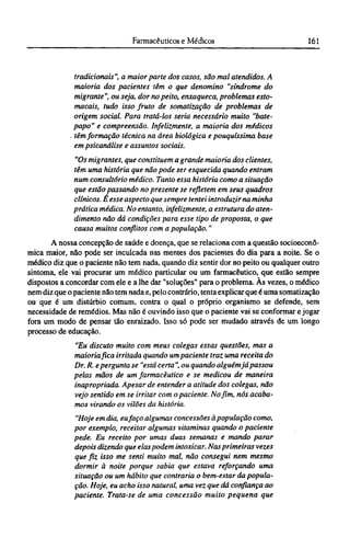 tradicionais", a maior parte dos casos, são mal atendidos. A
maioria dos pacientes têm o que denomino "síndrome do
migrante", ou seja, dor no peito, enxaqueca, problemas esto-
macais, tudo isso fruto de somatização de problemas de
origem social. Para tratá-los seria necessário muito "bate-
papo" e compreensão. Infelizmente, a maioria dos médicos
têm formação técnica na área biológica e pouquíssima base
em psicanálise e assuntos sociais.
"Os migrantes, que constituem a grande maioria dos clientes,
têm uma história que não pode ser esquecida quando entram
num consultório médico. Tanto essa história como a situação
que estão passando no presente se refletem em seus quadros
clínicos. É esse aspecto que sempre tentei introduzir na minha
prática médica. No entanto, infelizmente, a estrutura do aten-
dimento não dá condições para esse tipo de proposta, o que
causa muitos conflitos com a população."
A nossa concepção de saúde e doença, que se relaciona com a questão socioeconô¬
mica maior, não pode ser inculcada nas mentes dos pacientes do dia para a noite. Se o
médico diz que o paciente não tem nada, quando diz sentir dor no peito ou qualquer outro
sintoma, ele vai procurar um médico particular ou um farmacêutico, que estão sempre
dispostos a concordar com ele e a lhe dar "soluções" para o problema. Às vezes, o médico
nem diz que o paciente não tem nada e, pelo contrário, tenta explicar que é uma somatização
ou que é um distúrbio comum, contra o qual o próprio organismo se defende, sem
necessidade de remédios. Mas não é ouvindo isso que o paciente vai se conformar e jogar
fora um modo de pensar tão enraizado. Isso só pode ser mudado através de um longo
processo de educação.
"Eu discuto muito com meus colegas essas questões, mas a
maioria fica irritada quando um paciente traz uma receita do
Dr. R. epergunta se "está certa ", ou quando alguém já passou
pelas mãos de um farmacêutico e se medicou de maneira
inapropriada. Apesar de entender a atitude dos colegas, não
vejo sentido em se irritar com o paciente. No fim, nós acaba-
mos virando os vilões da história.
"Hoje em dia, eufaço algumas concessões à população como,
por exemplo, receitar algumas vitaminas quando o paciente
pede. Eu receito por umas duas semanas e mando parar
depois dizendo que elas podem intoxicar. Nas primeiras vezes
que fiz isso me senti muito mal, não consegui nem mesmo
dormir à noite porque sabia que estava reforçando uma
situação ou um hábito que contraria o bem-estar da popula-
ção. Hoje, eu acho isso natural, uma vez que dá confiança ao
paciente. Trata-se de uma concessão muito pequena que
 