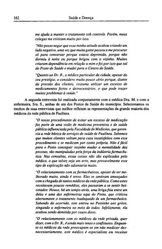 me ajuda a manter o tratamento sob controle. Porém, meus
colegas me criticam muito por isso.
"Não posso negar que essa minha atitude acabou criando um
lado negativo, uma vez que muita gente passou a me procurar
só para conversar porque estava deprimido, porque não
dormiu à noite ou porque brigou com o vizinho. Muitos
criaram dependência em relação a mim efoi por isso que saí
do Posto de Saúde e mudei para o Centro de Saúde.
"Quanto ao Dr. R., o médico particular da cidade, apesar do
seu prestígio, o considero muito pouco sério porque, diante
da pressão dos clientes, costuma utilizar um excesso de
medicamentos fortes e desnecessários, o que pode trazer
muitos problemas à saúde."
A segunda entrevista foi realizada conjuntamente com a médica Dra. M. e com a
enfermeira, Sra. S., ambas de um dos Postos de Saúde do município. Selecionamos os
trechos de suas entrevistas que melhor refletem as representações da grande maioria dos
médicos da rede pública de Paulínea.
"O nosso procedimento de evitar um excesso de medicação
faz parte de uma visão de medicina preventiva e de saúde
pública influenciada pela Faculdade de Medicina, que geren-
cia a rede básica de serviços de saúde de Paulínea. Sabemos
que muitos clientes voltam para casa insatisfeitos com esse
procedimento e se medicam por conta própria. Não é fácil
para o Posto conseguir sozinho mudar a mentalidade das
pessoas, tão manipuladas pela força da indústria farmacêu-
tica. Nas consultas, essas coisas não são explicadas pelo
médico, o que talvez seja um erro, mas provavelmente esse
tipo de explicação não adiantaria muito.
"O relacionamento com os farmacêuticos, apesar de ter me-
lhorado muito, ainda é tenso. Eles se sentiram ameaçados
com a chegada de tantos médicos da rede pública. Como estes
receitavam poucos remédios, eles passaram a se sentir boi-
cotados. Houve, há um tempo atrás, uma briga feia entre um
deles e uma das enfermeiras aqui do Posto, que criticou
abertamente o tratamento inadequado de um farmacêutico.
Sabendo do ocorrido, este entrou no Postinho aos gritos,
xingando a enfermeira no meio de todos. Infelizmente, ela
acabou sendo demitida por causa disso.
"O relacionamento com os médicos da rede privada, quer
dizer, com o Dr. R., é ainda mais tenso e conflituoso. Enquan-
to os médicos da rede preocupam-se em não medicar des-
necessariamente, este médico é especialista em receitar
 