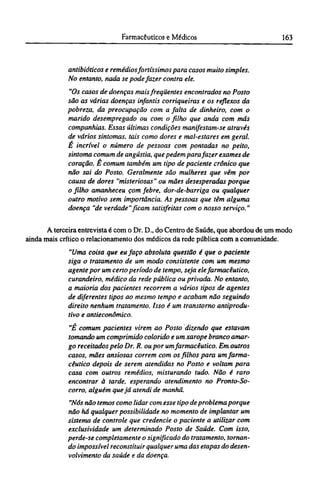 antibióticos e remédios fortíssimos para casos muito simples.
No entanto, nada se pode fazer contra ele.
"Os casos de doenças mais freqüentes encontrados no Posto
são as várias doenças infantis corriqueiras e os reflexos da
pobreza, da preocupação com a falta de dinheiro, com o
marido desempregado ou com o filho que anda com más
companhias. Essas últimas condições manifestam-se através
de vários sintomas, tais como dores e mal-estares em geral.
É incrível o número de pessoas com pontadas no peito,
sintoma comum de angústia, que pedem para fazer exames de
coração. Ê comum também um tipo de paciente crônico que
não sai do Posto. Geralmente são mulheres que vêm por
causa de dores "misteriosas" ou mães desesperadas porque
o filho amanheceu çom febre, dor-de-barriga ou qualquer
outro motivo sem importância. As pessoas que têm alguma
doença "de verdade" ficam satisfeitas com o nosso serviço."
A terceira entrevista é com o Dr. D., do Centro de Saúde, que abordou de um modo
ainda mais crítico o relacionamento dos médicos da rede pública com a comunidade.
"Uma coisa que eu faço absoluta questão é que o paciente
siga o tratamento de um modo consistente com um mesmo
agente por um certo período de tempo, seja ele farmacêutico,
curandeiro, médico da rede pública ou privada. No entanto,
a maioria dos pacientes recorrem a vários tipos de agentes
de diferentes tipos ao mesmo tempo e acabam não seguindo
direito nenhum tratamento. Isso é um transtorno antiprodu¬
tivo e antieconômico.
"É comum pacientes virem ao Posto dizendo que estavam
tomando um comprimido colorido e um xarope branco amar-
go receitados pelo Dr. R. ou por umfarmacêutico. Em outros
casos, mães ansiosas correm com os filhos para um farma-
cêutico depois de serem atendidas no Posto e voltam para
casa com outros remédios, misturando tudo. Não é raro
encontrar à tarde, esperando atendimento no Pronto-So-
corro, alguém que já atendi de manhã.
"Nós não temos como lidar com esse tipo de problema porque
não há qualquer possibilidade no momento de implantar um
sistema de controle que credencie o paciente a utilizar com
exclusividade um determinado Posto de Saúde. Com isso,
perde-se completamente o significado do tratamento, tornan-
do impossível reconstituir qualquer uma das etapas do desen-
volvimento da saúde e da doença.
 