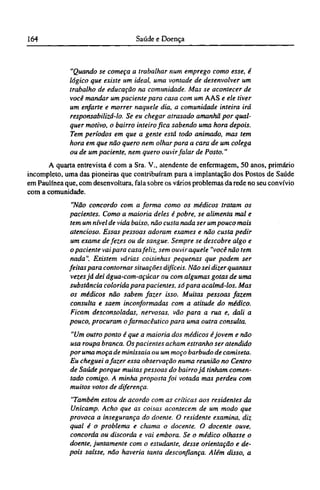 "Quando se começa a trabalhar num emprego como esse, é
lógico que existe um ideal, uma vontade de desenvolver um
trabalho de educação na comunidade. Mas se acontecer de
você mandar um paciente para casa com um AAS e ele tiver
um enfarte e morrer naquele dia, a comunidade inteira irá
responsabilizá-lo. Se eu chegar atrasado amanhã por qual-
quer motivo, o bairro inteiro fica sabendo uma hora depois.
Tem períodos em que a gente está todo animado, mas tem
hora em que não quero nem olhar para a cara de um colega
ou de um paciente, nem quero ouvir falar de Posto."
A quarta entrevista é com a Sra. V., atendente de enfermagem, 50 anos, primário
incompleto, uma das pioneiras que contribuíram para a implantação dos Postos de Saúde
em Paulínea que, com desenvoltura, fala sobre os vários problemas da rede no seu convívio
com a comunidade.
"Não concordo com a forma como os médicos tratam os
pacientes. Como a maioria deles é pobre, se alimenta mal e
tem um nível de vida baixo, não custa nada ser um pouco mais
atencioso. Essas pessoas adoram exames e não custa pedir
um exame de fezes ou de sangue. Sempre se descobre algo e
o paciente vai para casa feliz, sem ouvir aquele "você não tem
nada". Existem várias coisinhas pequenas que podem ser
feitas para contornar situações difíceis. Não sei dizer quantas
vezes já dei água-com-açúcar ou com algumas gotas de uma
substância colorida para pacientes, só para acalmá-los. Mas
os médicos não sabem fazer isso. Muitas pessoas fazem
consulta e saem inconformadas com a atitude do médico.
Ficam desconsoladas, nervosas, vão para a rua e, dali a
pouco, procuram ofarmacêutico para uma outra consulta.
"Um outro ponto é que a maioria dos médicos éjovem e não
usa roupa branca. Os pacientes acham estranho ser atendido
por uma moça de minissaia ou um moço barbudo de camiseta.
Eu cheguei afazer essa observação numa reunião no Centro
de Saúde porque muitas pessoas do bairro já tinham comen-
tado comigo. A minha proposta foi votada mas perdeu com
muitos votos de diferença.
"Também estou de acordo com as críticas aos residentes da
Unicamp. Acho que as coisas acontecem de um modo que
provoca a insegurança do doente. O residente examina, diz
qual é o problema e chama o docente. O docente ouve,
concorda ou discorda e vai embora. Se o médico olhasse o
doente, juntamente com o estudante, desse orientação e de-
pois saísse, não haveria tanta desconfiança. Além disso, a
 