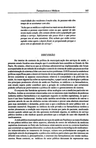 rotatividade dos residentes é muito alta. As pessoas não têm
tempo de se acostumar com eles.
"Acho que os médicos e enfermeiras mais novos deveriam dar
ouvidos a pessoas experientes como eu quet apesar de não
terem muito estudo, têm contato direto com a população que
utiliza o serviço. Infelizmente não posso dizer o que penso
porque sou só uma atendente. Eles acham que estão certos
agindo como agem e depois ficam se perguntando porque o
povo vem se afastando do serviço".
DISCUSSÃO
No interior do contexto da política de municipalização dos serviços de saúde, o
presente estudo focaliza uma situação que é considerada bem-sucedida no Estado de São
Paulo. No entanto, observa-se que as reformas administrativas implementadas não foram
acompanhadas de um método de avaliação e controle do sistema de saúde que possa auxiliar
a administração do sistema a lidar com seus muitos problemas. O SUS necessita estabelecer
políticas específicas para o desenvolvimento de novas práticas gerenciais que, por sua vez,
devem considerar os aspectos socioculturais relativos à comunidade e às profissões da
saúde. Ao trazer alguma luz sobre as representações, o papel social, as ideologias e práticas
dos principais produtores oficiais de saúde em Paulínea, os médicos e os farmacêuticos,
este estudo espera poder contribuir para a geração de conhecimentos que certamente
poderão influenciar positivamente a política de saúde e o gerenciamento do sistema.
O conjunto das farmácias apresenta várias analogias com a medicina particular em
Paulínea. Ambas se encontram sintonizadas com os interesses mais imediatos da poderosa
indústria médico-farmacêutica e se organizam segundo os moldes capitalistas, no qual o
lucro é um fator fundamental. Ambas estão também envolvidas na tentativa de cativar o
paciente através do uso de símbolos sociais relevantes e prover uma abertura emocional
para suas ansiedades e demandas, ponto esse a que a medicina do setor público tem se
mostrado insensível. Enquanto os médicos da rede privada e os farmacêuticos tendem a
aceitar plenamente a condição auto-imposta de doente por parte do paciente, medicando
mesmo quando sabem que ele não apresenta morbidade alguma, os médicos do serviço
público tendem a não medicar quando percebem que a solução do caso não depende de
medicamentos.
A rede pública municipalizada de serviços de saúde em Paulínea e as especificidades
de sua prática médica (em vários aspectos, afastada do centro de influência da medicina
capitalista dominante no País) são fenômenos relativamente novos no contexto brasileiro
que contrariam as seguintes dimensões: a cultura da excelência tecnológica de medicamen-
tos industrializados no tratamento de doenças, cultura esta profundamente arraigada na
população através da propaganda; a prática dos médicos particulares que têm interesse em
difundir esta cultura; e, principalmente, o interesse dos farmacêuticos em vender medica-
mentos. Nesse contexto, os médicos do setor público deixaram de representar uma
 