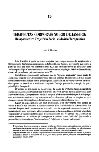 TERAPEUTAS CORPORAIS NO RIO DE JANEIRO:
Relações entre Trajetória Social e Ideário Terapêutico
JAM-: A. Russo
Este trabalho é parte de uma pesquisa mais ampla acerca do surgimento e
florescimento das terapias corporais na cidade do Rio de Janeiro, movimento que ocorre a
partir do final dos anos 70 e durante os anos 80, e que se situa no bojo da difusão de uma
"cultura psicológica" entre as camadas médias urbanas da população. O início dessa difusão
é marcado pelo boom psicanalítico dos anos 70.
Inicialmente é necessário esclarecer que as "terapias corporais" fazem parte do
campo das terapias "psi". Sua característica básica é a crença de que queixas e mal-estares
normalmente classificados como "psicológicos" localizam-se no corpo e devem ser trata-
dos a partir de exercícios e atividades corporais. Ou seja, partem do princípio de que o
psicológico é corporal.
Originam-se, em maior ou menor grau, da teoria de Wilhelm Reich, psicanalista
expulso da Associação Psicanalítica de Berlim, em 1934, devido às suas desavenças com
a doutrina oficial. Compreendem desde as terapias efetivamente criadas por Reich (vege-
toterapia caracteranalítica e orgonoterapia) até as chamadas práticas ou terapias neo-rei-
chianas, como a bioenergética, a biossíntese, a massagem biodinâmica, etc *.
Ligam-se, especialmente em seus primórdios, a um movimento mais amplo de
crítica e desafio aos costumes e comportamentos ditos tradicionais - a contracultura dos
anos 60. Surgem, então, temas que se revelarão centrais no posterior desenvolvimento do
ideário das terapias corporais: a liberação do corpo e da sexualidade, a crítica à sociedade
"repressora", a busca de autenticidade e espontaneidade, etc. No campo "psi", afirmam-se
como alternativas às práticas já consagradas e aceitas como "oficiais" (sobretudo a
psicanálise), criticando seu "intelectualismo", "elitismo" e "conservadorismo"
* É importante frisar que, embora as terapias criadas por Reich sejam cronologicamente anteriores, o
movimento das terapias corporais que surge nos anos 70 é sobretudo neo-reichiano (ou pós-reichiano),
havendo, a partir das novas terapias, uma redescoberta de Reich e das técnicas por ele criadas.
** Segundo Robert Castel. as terapias corporais e demais terapias alternativas surgem, na verdade, a partir do
sucesso e da difusão da psicanálise, isto é, são parte dessa difusão, retendo, inclusive, parte da mensagem
psicanalítica (Castel, 1987).
 