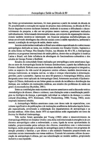 das fontes governamentais nacionais, foi mais generoso a partir da metade da década de
70, possibilitando a execução em equipe de projetos mais ambiciosos, na década de 80 os
fluxos daqueles recursos oscilaram bastante, tendendo à escassez e dificultando o desen-
volvimento da pesquisa, a não ser em projetos menos custosos, geralmente realizados
individualmente. Selecionando determinados temas, um conjunto de organizações interna-
cionais também mostrou-se interessado em financiar pesquisas multidisciplinares em
temas envolvendo abordagens das ciências sociais como a saúde reprodutiva, ambiental e
mental, a avaliação de serviços de saúde, dentre outros.
Inexiste ainda institucionalizada no Brasil uma subárea especializada do conhecimento
antropológico dedicada ao tema, nos moldes existentes nos Estados Unidos, Inglaterra e
de certa forma na França. Nos Estados Unidos, nas décadas de 40 e 50, a Antropologia
penetrou os programas internacionais de saúde pública, dentre eles os dirigidos à América
Latina e Brasil, sob forte influência da abordagem do funcionalismo-culturalista e dos
estudos de George Forster e Redfield.
Estudos de comunidade foram realizados por antropólogos norte-americanos liga-
dos ao setor de Antropologia Social do Instituto Smithsoniano, a partir das influências de
Forster e Redfield. Embora esses autores tenham abordado, numa perspectiva integrative
todos os aspectos da vida social de pequenos centros urbanos, também descreveram as
doenças tradicionais, as terapias nativas, os tabus e crenças relacionadas à alimentação,
gravidez, parto e puerpério. Apenas nos anos 60 apareceu a Antropologia Médica, assim
designada como ramo aplicado da Antropologia Geral, fortemente associada à Epidemio¬
logia e à Clínica, dedicando-se em linhas gerais ao estudo da incidência e distribuição das
doenças, aos cuidados em instituições médicas, aos estudos dos problemas de saúde em
geral e à etnomedicina (Buchillet, 1991).
Entre as contribuições mais recentes de autores americanos está a discussão teórico
-metodológica de disease, illness e sickness, com distinções entre a manifestação patoló-
gica ou biológica da doença, a percepção individual ou subjetiva da doença e a ordem
cultural (Eisemberg, 1977; Kleinmam, 1978; Frankenberg, 1980; Young, 1982), tendo
inspirado inúmeros estudos.
A Antropologia Médica americana conta com densa rede de especialistas, com
volume significativo de publicações e de instituições acadêmicas dedicadas àquela forma-
ção especializada, envolvendo a colaboração dos departamentos de antropologia e as
escolas médicas. Além disto, desde 1975 os especialistas estão organizados em torno da
Society for Medical Anthropology.
Três razões foram apontadas por Young (1982) sobre o desenvolvimento da
Antropologia Médica nos Estados Unidos: uma delas está relacionada à emergência de um
discurso antropológico sobre a enfermidade; a outra, ligada às novas oportunidades de
trabalho, proporcionadas pelos esforços dos clínicos, insatisfeitos com o reducionismo
biológico, tendo propiciado a inclusão de antropólogos junto à clínica e nos programas de
atenção primária e familiar; e por último o alto estímulo financeiro proporcionado aos
cientistas sociais interessados nos temas médicos. Contudo há correntes críticas da asso-
ciação da antropologia à clínica, por sua subordinação ao modelo médico, propiciando
inclusive a sua expansão.
 