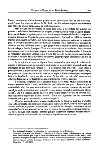 Mesmo para aqueles vindos de outra grande cidade, permanece a idéia de um "descentra¬
mento": dois dos pioneiros vindos de São Paulo são filhos de estrangeiros que deixaram
seus países de origem para escapar de conflitos armados.
Mais do que um movimento de baixo para cima. a mobilidade dos sujeitos me
pareceu consistir num deslocamento da margem (periferia) para o centro. Margem geográ-
fica e social. Todos os sujeitos pertencentes ao núcleo pioneiro vêm de famílias com poucos
recursos financeiros. Os pais são pequenos comerciantes, funcionários públicos, havendo
mesmo um pequeno lavrador e um motorista de praça, todos com primeiro ou segundo
grau. A crença da escolaridade como forma de ascensão social aparece nesse universo de
camadas médias inferiores como o que propulsiona a mudança, sendo acalentada e
incentivada pela família de origem. Neste sentido, os sujeitos, ao se distanciarem e mesmo
romper com o universo de origem, seguem uma espécie de inclinação familiar. A intenção
de "progredir" estava em sintonia com o projeto dos pais. Ao mesmo tempo, esse impulso
de mudar, ir embora, deixar a periferia pelo centro, galgar posições na escala social, alia-se
a uma razoável dose de indeterminação.
Se os sujeitos se viam de alguma forma empurrados para longe do universo de
origem, a inclinação que os empurrava nada mais era do que isso: uma inclinação. As
indicações do que fazer para "chegar lá" - e até mesmo onde era o "lá" - eram vagas e
pouco precisas. A expectativa de que os filhos seguissem um curso superior, por exemplo,
era genérica e pouco clara quanto à carreira a ser seguida. Pode-se dizer que a mensagem
básica da família de origem era tão somente: "sejam diferentes de nós", como se ser
diferente fosse algo a ser decidido (ou construído) pelos próprios sujeitos.
É evidente, entretanto, que a indeterminação não é total. Muitas alternativas de
carreira estavam desde o início excluídas das possibilidades do grupo. Sabemos que a
escolaridade não funciona automaticamente como mecanismo promotor de ascensão
social, devendo se combinar com um certo grau de capital cultural de origem e/ou capital
social . Isto é, o sucesso através da escola nem sempre depende do que se aprende nela,
mas exatamente daquilo que ela não fornece . Ε isto, este "algo mais" que não se encontra
na escola, que o grupo em questão teve que compensar.
Uma das formas de driblar uma possível exclusão foi deixar-se atrair por profissões
cuja indeterminação não implicasse em qualquer exclusão a priori, como a psicologia. No
caso da medicina, explorar exatamente seus pontos de indeterminação, voltando-se para as
chamadas "medicinas alternativas" ou para, no interior da psiquiatria, práticas psicoterápi-
cas novas e pouco estabelecidas - campos que, por estarem em expansão e serem relativa-
mente marginais, tendem mais a incluir recém-chegados do que a excluir.
* Uso aqui as definições de Pierre Bourdieu tais como aparecem em La Distinction.
** Sobre isso vale a pena citar Bourdieu: " Eximindo-se de oferecer a todos explicitamente o que exige de
todos implicitamente, quer exigir de todos uniformemente que tenham o que não lhes foi dado, a saber,
sobretudo a competência lingüística e cultural e a relação de intimidade com a cultura e com a linguagem,
instrumentos que somente a educação familiar pode produzir quando transmite a cultura dominante."
(Bourdieu, 1974:306-307).
 