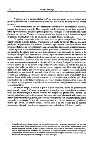 A psicologia e as especialidades "psi", de um modo geral, parecem possuir uma
grande afinidade com a indeterminação estrutural presente na história de vida dessas
pessoas *.
A partir da escolha de uma área de razoável indeterminação e baixa taxa de exclusão,
o grupo inventa uma ocupação. Uma ocupação cuja ligação com um diploma superior é
tênue e pouco definida e cujas exigências paralelas à formação escolar também são pouco
claras ou inexistentes. Trata-se de inventar uma ocupação no sentido de inventar as regras
de acesso à mesma, bem como os critérios de avaliação dos que a praticam.
Os sujeitos pesquisados, entretanto, não inventam apenas uma profissão. Todos "se
fazem" através de muita batalha, praticamente sem ajuda da família. Mais do que uma
profissão, são pessoas que inventaram a si mesmas: o processo de construção de uma nova
profissão (de terapeuta corporal) se entrelaça a uma espécie de processo de autoconstrução.
Lembro aqui que estamos lidando com sujeitos que tinham como destino o afastamento do
seu universo de origem, com tudo que este representava de orientação no mundo e de
atribuição de significado a este mundo - isto é, cujo destino era tornarem-se diferentes do
que deveriam ser. Este afastamento do universo de origem ocorre exatamente através da
escolha profissional. É devido à ida dos sujeitos para a universidade que o afastamento
se torna ao mesmo tempo necessário e inevitável. A escolha profissional tem, deste modo,
o duplo caráter de ser ao mesmo tempo indeterminada e crucial. É através dela que os
sujeitos vão "subir na vida" e, ao mesmo tempo, adquirir uma identidade (já que a
identidade que poderia ser proporcionada pelo universo de origem é necessariamente
abandonada no caminho). Ε possível então afirmar que a autodefinição profissional
contamina a vida toda. A "invenção" de uma ocupação coincide com a "invenção" de si
mesmo. Isso é ainda mais verdadeiro no caso da invenção de uma profissão "psi". Esta
propicia tanto a possibilidade de uma ocupação rentável (capaz de distanciar os sujeitos de
sua origem social) quanto a possibilidade de um encontro consigo mesmo através dessa
ocupação rentável.
Ao mesmo tempo, a verdade é que os sujeitos escolhem, dentro das possibilidades
oferecidas pelo campo "psi", uma via razoavelmente marginal: uma ocupação que nem nome
tinha, cuja implementação e difusão ocorriam nas margens das práticas mais "oficiais" ou
institucionalizadas e cuja ideologia contesta fortemente as formas habituais de vida e comporta-
mento. É importante ressaltar, porém, que o sucesso dessas práticas vemjustamente de seu caráter
marginal e contestatório. Ou seja, são práticas que tiram seu valor exatamente da oposição ao
mundo "psi" oficial. Do mesmo modo, é através delas e de seu ideário que os sujeitos
pesquisados vão poder transformar sua própria marginalidade de defeito em virtude.
* A psicologia é uma profissão recente, que tem atribuições amplas e genéricas. O psicólogo não tem uma
área de atuação definida, nem atribuições precisas, podendo atuar nos mais diversos setores da vida social
(escolas, empresas, hospitais, prisões, orfanatos, hospícios, instituições de reabilitação, times de futebol,
junto ao poderjudiciário e, até mesmo, na "comunidade"). Suas atribuições em cada um desses locais pode
variar bastante. Na clínica particular há um sem número de orientações e práticas a serem adotadas. Trata-se,
portanto, de uma ocupação com um alto grau de indeterminação.
 