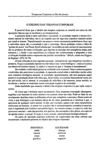 O IDEÁRIO DAS TERAPIAS CORPORAIS
É possível dizer que o ideário das terapias corporais se constrói em torno de três
oposições básicas que se recobrem e se interpenetram.
A primeira delas é entre indivíduo e sociedade. A sociedade impede o desenvolvi-
mento natural do indivíduo, isto é, ao impedir que ele siga seus impulsos naturais acaba
por torná-lo doente. Transformando um pouco o mote rousseauista poderíamos dizer que
o indivíduo nasce são, a sociedade é que o corrompe. Numa preleção contra a idéia de
"pulsão de morte" em Freud, Reich afirma que "as tendências anti-sociais do insconsciente
são os produtos de nossa civilização, que reprime as emoções bio-energéticas dadas pela
natureza (...) desde o seu nascimento as crianças são condicionadas e adaptadas a uma
civilização fundada sobre a repressão das pulsões secundárias." (Reich, citado em Higgins
& Raphael, 1972:78-79)
Já está colocada aí uma segunda oposição natural/social que reduplica e recobre a
primeira. O que a sociedade reprime no indivíduo é seu "cerne biológico", onde se localiza
seu desenvolvimento natural. A saúde é o retorno ao que o "homem é naturalmente".
Na verdade, o individual parece se confundir com o natural. Tanto a natureza quanto
o indivíduo são anteriores à sociedade. A repressão social sobre o indivíduo incide sobre
seus impulsos biológicos naturais. A sociedade, aparentemente, não tem qualquer papel
positivo na produção desse indivíduo que, deste modo, se constitui basicamente como um
ser pré-social, isto é, natural. A concepção de indivíduo e de natureza, nesse sentido, se
recobrem, e ambas se sustentam numa concepção negativa de sociedade.
Outra dualidade que sustenta o ideário das terapias corporais é a que opõe corpo e
mente.
Já vimos que o homem nasce na natureza. Esta, enquanto concepção abrangente,
engloba o ser humano no reino animal e no cosmos como um todo. Pode-se falar de um
nivelamento absoluto entre os diferentes níveis que compõem o universo. Deste ponto de
vista, o que distingue o ser humano deixa de ter valor, passando-se a valorizar o que o
aproxima de qualquer outro animal. A fala, por exemplo, passa a ser uma característica
irrelevante do homem. A mente (ou a razão) não é necessariamente contrária à natureza,
mas é englobada pelo binômio natural/biológico. Ao mesmo tempo, o corpo é a sede dos
processos naturais - sede das paixões, dos apetites, das sensações e dos afetos, em especial
do apetite maior: o sexual. O corpo é, neste sentido, inerentemente biológico/natural.
Os pares de oposição expostos poderiam ser organizados em duas colunas que
resumiriam o dualismo presente no ideário das terapias corporais:
INDIVÍDUO
saúde
natural
corpo
positivo
SOCIEDADE
doença
artificial
mente
negativo
 