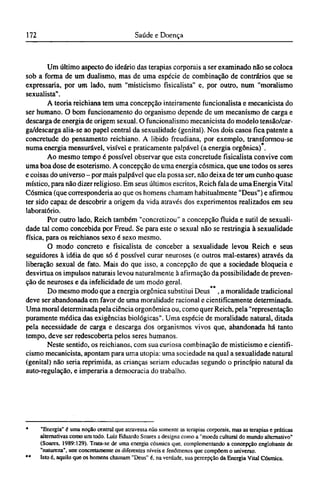 Um último aspecto do ideário das terapias corporais a ser examinado não se coloca
sob a forma de um dualismo, mas de uma espécie de combinação de contrários que se
expressaria, por um lado, num "misticismo fisicalista" e, por outro, num "moralismo
sexualista".
A teoria reichiana tem uma concepção inteiramente funcionalista e mecanicista do
ser humano. O bom funcionamento do organismo depende de um mecanismo de carga e
descarga de energia de origem sexual. O funcionalismo mecanicista do modelo tensão/car-
ga/descarga alia-se ao papel central da sexualidade (genital). Nos dois casos fica patente a
concretude do pensamento reichiano. A libido freudiana, por exemplo, transformou-se
numa energia mensurável, visível e praticamente palpável (a energia orgônica) .
Ao mesmo tempo é possível observar que esta concretude fisicalista convive com
uma boa dose de esoterismo. A concepção de uma energia cósmica, que une todos os seres
e coisas do universo - por mais palpável que ela possa ser, não deixa de ter um cunho quase
místico, para não dizer religioso. Em seus últimos escritos, Reich fala de uma Energia Vital
Cósmica (que corresponderia ao que os homens chamam habitualmente "Deus") e afirmou
ter sido capaz de descobrir a origem da vida através dos experimentos realizados em seu
laboratório.
Por outro lado, Reich também "concretizou" a concepção fluida e sutil de sexuali-
dade tal como concebida por Freud. Se para este o sexual não se restringia à sexualidade
física, para os reichianos sexo é sexo mesmo.
O modo concreto e fisicalista de conceber a sexualidade levou Reich e seus
seguidores à idéia de que só é possível curar neuroses (e outros mal-estares) através da
liberação sexual de fato. Mais do que isso, a concepção de que a sociedade bloqueia e
desvirtua os impulsos naturais levou naturalmente à afirmação da possibilidade de preven-
ção de neuroses e da infelicidade de um modo geral.
Do mesmo modo que a energia orgônica substitui Deus , a moralidade tradicional
deve ser abandonada em favor de uma moralidade racional e cientificamente determinada.
Uma moral determinada pela ciência orgonômica ou, como quer Reich, pela "representação
puramente médica das exigências biológicas". Uma espécie de moralidade natural, ditada
pela necessidade de carga e descarga dos organismos vivos que, abandonada há tanto
tempo, deve ser redescoberta pelos seres humanos.
Neste sentido, os reichianos, com sua curiosa combinação de misticismo e cientifi¬
cismo mecanicista, apontam para uma utopia: uma sociedade na qual a sexualidade natural
(genital) não seria reprimida, as crianças seriam educadas segundo o princípio natural da
auto-regulação, e imperaria a democracia do trabalho.
* "Energia" é uma noção central que atravessa não somente as terapias corporais, mas as terapias e práticas
alternativas como um todo. Luiz Eduardo Soares a designa como a "moeda cultural do mundo alternativo"
(Soares, 1989:129). Trata-se de uma energia cósmica que, complementando a concepção englobante de
"natureza", une concretamente os diferentes níveis e fenômenos que compõem o universo.
** Isto é, aquilo que os homens chamam "Deus" é, na verdade, sua percepção da Energia Vital Cósmica.
 