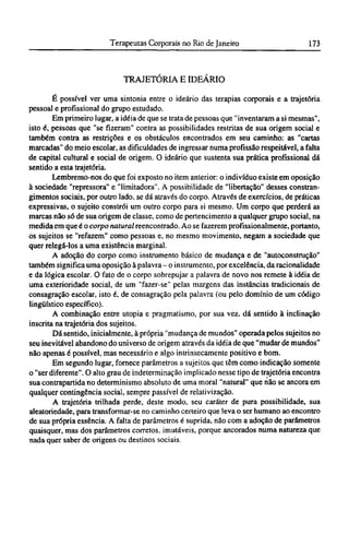 TRAJETÓRIA Ε IDEÁRIO
É possível ver uma sintonia entre o ideário das terapias corporais e a trajetória
pessoal e profissional do grupo estudado.
Em primeiro lugar, a idéia de que se trata de pessoas que "inventaram a si mesmas",
isto é, pessoas que "se fizeram" contra as possibilidades restritas de sua origem social e
também contra as restrições e os obstáculos encontrados em seu caminho: as "cartas
marcadas" do meio escolar, as dificuldades de ingressar numa profissão respeitável, a falta
de capital cultural e social de origem. O ideário que sustenta sua prática profissional dá
sentido a esta trajetória.
Lembremo-nos do que foi exposto no item anterior: o indivíduo existe em oposição
à sociedade "repressora" e "limitadora". A possibilidade de "libertação" desses constran-
gimentos sociais, por outro lado, se dá através do corpo. Através de exercícios, de práticas
expressivas, o sujeito constrói um outro corpo para si mesmo. Um corpo que perderá as
marcas não só de sua origem de classe, como de pertencimento a qualquer grupo social, na
medida em que é o corpo natural reencontrado. Ao se fazerem profissionalmente, portanto,
os sujeitos se "refazem" como pessoas e, no mesmo movimento, negam a sociedade que
quer relegá-los a uma existência marginal.
A adoção do corpo como instrumento básico de mudança e de "autoconstrução"
também significa uma oposição à palavra - o instrumento, por excelência, da racionalidade
e da lógica escolar. O fato de o corpo sobrepujar a palavra de novo nos remete à idéia de
uma exterioridade social, de um "fazer-se" pelas margens das instâncias tradicionais de
consagração escolar, isto é, de consagração pela palavra (ou pelo domínio de um código
lingüístico específico).
A combinação entre utopia e pragmatismo, por sua vez, dá sentido à inclinação
inscrita na trajetória dos sujeitos.
Dá sentido, inicialmente, à própria "mudança de mundos" operada pelos sujeitos no
seu inevitável abandono do universo de origem através da idéia de que "mudar de mundos"
não apenas é possível, mas necessário e algo intrinsecamente positivo e bom.
Em segundo lugar, fornece parâmetros a sujeitos que têm como indicação somente
o "ser diferente". O alto grau de indeterminação implicado nesse tipo de trajetória encontra
sua contrapartida no determinismo absoluto de uma moral "natural" que não se ancora em
qualquer contingência social, sempre passível de relativização.
A trajetória trilhada perde, deste modo, seu caráter de pura possibilidade, sua
aleatoriedade, para transformar-se no caminho certeiro que leva o ser humano ao encontro
de sua própria essência. A falta de parâmetros é suprida, não com a adoção de parâmetros
quaisquer, mas dos parâmetros corretos, imutáveis, porque ancorados numa natureza que
nada quer saber de origens ou destinos sociais.
 