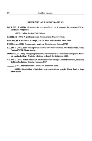 REFERÊNCIAS BIBLIOGRÁFICAS
BOURDIEU, P. (1974). "O mercado dos bens simbólicos" em A economia das trocas simbólicas.
São Paulo: Perspectiva.
. (1979). La Disctinction. Paris: Minuit.
CASTEL, R. (1987). A gestão dos riscos. Rio de Janeiro: Francisco Alves.
HIGGINS, M. & RAPHAEL C. (Orgs.) (1972). Reich parle de Freud. Paris: Payot.
RUSSO, J. A. (1992). O corpo contra a palavra. Rio de Janeiro, Editora UFRJ.
SALEM.T. (1987). Sobre o casal grávido: incursão em um universo ético. Tese de doutorado, Museu
Nacional/UFRJ, Rio de Janeiro.
SOARES, L.E. (1989). "Religioso por natureza: cultura alternativa e misticismo ecológico no Brasil"
em Landin, L. (Org.) Tradições religiosas no Brasil. Rio de Janeiro: ISER.
VELHO, G. (1975). Nobres e anjos: um estudo de tóxicos e hierarquia. Tese de doutorado, Faculdade
de Filosofia, Letras e Ciências Humanas, USP.
. (1981). Individualismo e Cultura. Rio de Janeiro: Zahar.
. (1986). Subjetividade e Sociedade: uma experiência de geração. Rio de Janeiro: Jorge
Zahar Editor.
 
