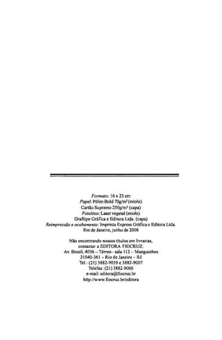 Formato: 16 x 23 cm
Papel: Pólen Bold 70g/m2
(miolo)
Cartão Supremo 250g/m2
(capa)
Fotolitos: Laser vegetal (miolo)
Graftipo Gráfica e Editora Ltda. (capa)
Reimpressão e acabamento: Imprinta Express Gráfica e Editora Ltda.
Rio de Janeiro, junho de 2008
Não encontrando nossos títulos em livrarias,
contactar a EDITORA FIOCRUZ:
Av. Brasil, 4036 - Térreo- sala 112 - Manguinhos
21040-361 - Rio de Janeiro - RJ
Tel.: (21) 3882-9039 e 3882-9007
Telefax: (21)3882-9006
e-mail: editora@fiocruz.br
http://www.fiocruz.br/editora
 