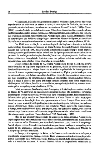 Na Inglaterra, clássicas etnografias enfocaram as práticas de cura, teorias da doença,
especialmente os conceitos de mente e corpo; as acusações de feitiçaria, os cultos de
possessão, os rituais de cura, notadamente os estudos de Evans-Pritchard (1937) e Turner
(1968) por referência às sociedades africanas. Além disso, foram também considerados os
problemas relacionados à saúde mental, aos hábitos dietéticos, especialmente nas socieda-
des orientais e africanas, nos primórdios da Antropologia Social inglesa. Importantes foram
as contribuições dos médicos-antropólogos, dentre eles Rivers e Seligman, na década de
20, enfocando as teorias nativas sobre a causalidade mágica das doenças (Fortes, 1976).
Em 1968, uma avaliação da Antropologia Social inglesa, efetuada pelo Social
Anthropology Committee, pertencente ao Social Science Research Council, presidido na
ocasião por Raymond Firth, deixava nítida a incipiência daquele campo, ainda aberto à
investigação dos problemas de saúde e dietéticos de alguns países africanos e orientais em
processo de mudança e urbanização; das relações sexuais; do planejamento familiar e dos
fatores afetando a fecundidade feminina, além das práticas médicas tradicionais, seus
especialistas e suas relações com a clientela e a comunidade.
Desde o início da década de 70, o tema Antropologia Social e Medicina obteve
maior impulso na Inglaterra, especialmente na pesquisa, diante do desenvolvimento do
funcionalismo estrutural. Meyer Fortes via na maior popularidade da investigação em
etnomedicina um importante campo para a atividade antropológica, por abrir o leque tanto
do estruturalismo, pela ênfase na análise das idéias, como do funcionalismo, concernente
aos fatos etnográficos do comportamento social. A pessoa total, como unidade de referên-
cia, e a saúde e doença, não como entidades clínicas abstratas, mas como experiências
vividas pelos indivíduos, famílias e comunidades, eram princípios básicos a serem obser-
vados pelos antropólogos sociais (Fortes, 1976).
Esta é apenas uma das abordagens da Antropologia Social inglesa, e muitos estudos,
na década de 70, centraram-se na análise dos sistemas médicos não-ocidentais, enfocando
cosmologias, teorias das doenças, processos de cura, seus especialistas, e sendo fortemente
influenciados pelos estudos de Evans-Pritchard e Victor Turner e pelas abordagens
históricas sobre a formulação de teorias e pensamentos sobre as doenças. Estes autores não
desenvolveram uma Antropologia Médica, mas a Antropologia da Religião e os modos de
pensar a feitiçaria, os rituais, os símbolos e as estruturas. Alguns autores não falam de saúde
e doença, mas dos infortúnios e suas prevenções, uma vez que saúde, doença, cura incluem
tanto o corpo doente como a esfera mental, os problemas sociais, calamidades, conflitos e
disputas pessoais e políticas (Evans-Pritchard, 1937; Wartovsky, 1976).
Mais do que uma estreita associação da antropologia com a clínica, a Antropologia
inglesa aproximou-se da Medicina Social e Saúde Pública, com referência ao planejamento
dos serviços de saúde. Entretanto, nos seus desdobramentos, como ramo da Antropologia
Social, alguns centros formadores universitários capacitavam médicos e antropólogos em
cursos de pós-graduação, incluindo disciplinas específicas de Antropologia Médica ou
Antropologia Social e Medicina.
Na França, a Antropologia da Saúde ou da Doença, conforme distintos enfoques, é
considerada uma disciplina bastante recente. Tanto uma como outra denominação privile-
giam o significado ou as representações da doença, sua causalidade, as medicinas tradicio-
nais e a medicina moderna. A escola francesa critica o pragmatismo americano da
 