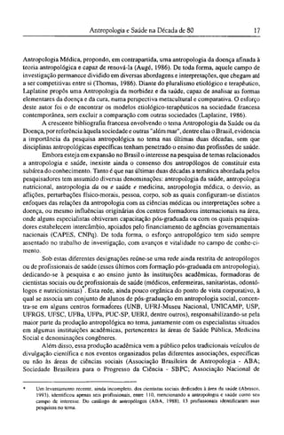 Antropologia Médica, propondo, em contrapartida, uma antropologia da doença afinada à
teoria antropológica e capaz de renová-la (Augé, 1986). De toda forma, aquele campo de
investigação permanece dividido em diversas abordagens e interpretações, que chegam até
a ser competitivas entre si (Thomas, 1986). Diante do pluralismo etiológico e terapêutico,
Laplatine propôs uma Antropologia da morbidez e da saúde, capaz de analisar as formas
elementares da doença e da cura, numa perspectiva metacultural e comparativa. O esforço
deste autor foi o de encontrar os modelos etiológico-terapêuticos na sociedade francesa
contemporânea, sem excluir a comparação com outras sociedades (Laplatine, 1986).
A crescente bibliografia francesa envolvendo o tema Antropologia da Saúde ou da
Doença, por referência àquela sociedade e outras "além mar", dentre elas o Brasil, evidencia
a importância da pesquisa antropológica no tema nas últimas duas décadas, sem que
disciplinas antropológicas específicas tenham penetrado o ensino das profissões de saúde.
Embora esteja em expansão no Brasil o interesse na pesquisa de temas relacionados
a antropologia e saúde, inexiste ainda o consenso dos antropólogos de constituir esta
subárea do conhecimento. Tanto é que nas últimas duas décadas a temática abordada pelos
pesquisadores tem assumido diversas denominações: antropologia da saúde, antropologia
nutricional, antropologia da ou e saúde e medicina, antropologia médica, o desvio, as
aflições, perturbações físico-morais, pessoa, corpo, sob as quais configuram-se distintos
enfoques das relações da antropologia com as ciências médicas ou interpretações sobre a
doença, ou mesmo influências originárias dos centros formadores internacionais na área,
onde alguns especialistas obtiveram capacitação pós-graduada ou com os quais pesquisa-
dores estabelecem intercâmbio, apoiados pelo financiamento de agências governamentais
nacionais (CAPES, CNPq). De toda forma, o esforço antropológico tem sido sempre
assentado no trabalho de investigação, com avanços e vitalidade no campo de conhe-ci¬
mento.
Sob estas diferentes designações reúne-se uma rede ainda restrita de antropólogos
ou de profissionais de saúde (esses últimos com formação pós-graduada em antropologia),
dedicando-se à pesquisa e ao ensino junto às instituições acadêmicas, formadoras de
cientistas sociais ou de profissionais de saúde (médicos, enfermeiras, sanitaristas, odontó-
*
logos e nutricionistas) . Esta rede, ainda pouco orgânica do ponto de vista corporativo, à
qual se associa um conjunto de alunos de pós-graduação em antropologia social, concen-
tra-se em alguns centros formadores (UNB, UFRJ-Museu Nacional, UNICAMP, USP,
UFRGS, UFSC, UFBa, UFPa, PUC-SP, UERJ, dentre outros), responsabilizando-se pela
maior parte da produção antropológica no tema, juntamente com os especialistas situados
em algumas instituições acadêmicas, pertencentes às áreas de Saúde Pública, Medicina
Social e denominações congêneres.
Além disso, essa produção acadêmica vem a público pelos tradicionais veículos de
divulgação científica e nos eventos organizados pelas diferentes associações, específicas
ou não às áreas de ciências sociais (Associação Brasileira de Antropologia - ABA;
Sociedade Brasileira para o Progresso da Ciência - SBPC; Associação Nacional de
* Um levantamento recente, ainda incompleto, dos cientistas sociais dedicados à área da saúde (Abrasco,
1993), identificou apenas seis profissionais, entre 110, mencionando a antropologia e saúde como seu
campo de interesse. Do catálogo de antropólogos (ABA, 1988), 13 profissionais identificaram suas
pesquisas no tema.
 