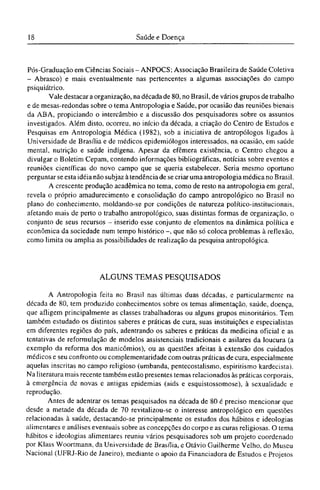 Pós-Graduação em Ciências Sociais - ANPOCS; Associação Brasileira de Saúde Coletiva
- Abrasco) e mais eventualmente nas pertencentes a algumas associações do campo
psiquiátrico.
Vale destacar a organização, na década de 80, no Brasil, de vários grupos de trabalho
e de mesas-redondas sobre o tema Antropologia e Saúde, por ocasião das reuniões bienais
da ABA, propiciando o intercâmbio e a discussão dos pesquisadores sobre os assuntos
investigados. Além disto, ocorreu, no início da década, a criação do Centro de Estudos e
Pesquisas em Antropologia Médica (1982), sob a iniciativa de antropólogos ligados à
Universidade de Brasília e de médicos epidemiólogos interessados, na ocasião, em saúde
mental, nutrição e saúde indígena. Apesar da efêmera existência, o Centro chegou a
divulgar o Boletim Cepam, contendo informações bibliográficas, notícias sobre eventos e
reuniões científicas do novo campo que se queria estabelecer. Seria mesmo oportuno
perguntar se esta idéia não subjaz à tendência de se criar uma antropologia médica no Brasil.
A crescente produção acadêmica no tema, como de resto na antropologia em geral,
revela o próprio amadurecimento e consolidação do campo antropológico no Brasil no
plano do conhecimento, moldando-se por condições de natureza político-institucionais,
afetando mais de perto o trabalho antropológico, suas distintas formas de organização, o
conjunto de seus recursos - inserido esse conjunto de elementos na dinâmica política e
econômica da sociedade num tempo histórico -, que não só coloca problemas à reflexão,
como limita ou amplia as possibilidades de realização da pesquisa antropológica.
ALGUNS TEMAS PESQUISADOS
A Antropologia feita no Brasil nas últimas duas décadas, e particularmente na
década de 80, tem produzido conhecimentos sobre os temas alimentação, saúde, doença,
que afligem principalmente as classes trabalhadoras ou alguns grupos minoritários. Tem
também estudado os distintos saberes e práticas de cura, suas instituições e especialistas
em diferentes regiões do país, adentrando os saberes e práticas da medicina oficial e as
tentativas de reformulação de modelos assistenciais tradicionais e asilares da loucura (a
exemplo da reforma dos manicômios), ou as questões afeitas à extensão dos cuidados
médicos e seu confronto ou complementaridade com outras práticas de cura, especialmente
aquelas inscritas no campo religioso (umbanda, pentecostalismo, espiritismo kardecista).
Na literatura mais recente também estão presentes temas relacionados às práticas corporais,
à emergência de novas e antigas epidemias (aids e esquistossomose), à sexualidade e
reprodução.
Antes de adentrar os temas pesquisados na década de 80 é preciso mencionar que
desde a metade da década de 70 revitalizou-se o interesse antropológico em questões
relacionadas à saúde, destacando-se principalmente os estudos dos hábitos e ideologias
alimentares e análises eventuais sobre as concepções do corpo e as curas religiosas. O tema
hábitos c ideologias alimentares reuniu vários pesquisadores sob um projeto coordenado
por Klass Woortmann, da Universidade de Brasília, e Otávio Guilherme Velho, do Museu
Nacional (UFRJ-Rio de Janeiro), mediante o apoio da Financiadora de Estudos e Projetos
 