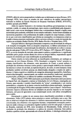 (FINEP), além de outros pesquisadores isolados que se dedicaram ao tema (Peirano, 1975;
Canesqui, 1976), bem como os estudos de caso valendo-se da análise antropológica
realizada no âmbito do Estudo Nacional de Despesas Familiares (FIBGE, 1974/1975),
também apoiado pela FINEP.
Além do suporte financeiro e do interesse das políticas governamentais no tema
nutrição e saúde, no campo da antropologia, tanto crescia a sensibilidade pela dramatici¬
dade social, como novas abordagens (dentre elas o estruturalismo francês e inglês) eram
assimiladas pela academia, refletindo-se nos estudos realizados. Assim foram estudadas as
taxonomias populares e dos profissionais de saúde a respeito do corpo humano, conluin¬
do-se que o universo classificatório que informa as concepções e os tratamentos relativos
à saúde e doença encerram explicações sobre o universo cultural e o modo de inserção dos
sujeitos na sociedade (Ibanez-Novión, 1978; Ibanez-Novión e Trindade Serra, 1978).
O projeto hábitos e ideologias alimentares comportou uma diversidade de enfoques
e de situações investigadas. Entre as situações camponesas, os hábitos articularam-se aos
domínios da produção e comercialização dos alimentos, desvendando-se o ethos e concep-
ções de cada grupo (Velho, 1977; Lins e Silva, 1977; Pacheco, 1977; Marcier, 1977; Bastos,
1977), as novas situações de mercado, tanto quanto a prática, a experiência e o significado
atribuídos pelos grupos sociais diante dos novos ou antigos hábitos, respondendo aquele
conjunto de elementos por suas modificações ou permanências.
Outros estudos no tema enfocaram as classificações alimentares, por analogia ao
totemismo de Lévi-Strauss (Peirano, 1976). Estudando a categoria "reima" presente no
sistema classificatório dos alimentos, entre pescadores do Ceará, a autora atribuiu à
proibição dos alimentos reimosos (certos peixes) a aproximação simbólica dos domínios
da natureza e cultura: de um lado, as espécies de peixes, de outro, os seres humanos. Estas
proibições também envolvem pessoas em determinadas situações e estados de saúde e
doença. A lógica cognitiva e simbólica de categorias alimentares (quente/frio, forte/fraco,
reimoso/descarregado), caracterizando um modelo etnocientífico tradicional, presidindo
as prescrições, proibições e os hábitos foi também considerada (Woortmann, 1978).
Maués e Maués (1978; 1980) analisaram as proibições alimentares entre pescadores
de Itapuá-Pará, não chegando a rejeitar as formulações de Lévi-Strauss, empregadas por
Peirano, para entender o modelo classificatório da "reima", considerando-o um sistema
paratotêmico, a despeito de se darem conta da insuficiência desta explicação. Agregaram
a contribuição de Douglas (1976) sobre a oposição simbólica "puro e impuro". Desta forma,
alimentos impuros (reimosos) devem ser afastados de pessoas impuras ou em situações
liminares, sob pena de agravarem a sua contaminação social, com sérias conseqüências
para a saúde.
Descartando o caráter de um sistema único classificatório presidindo os hábitos
alimentares, Velho (1977) admite vários princípios a serem verificados caso a caso. São
eles os relativos à relação dos alimentos e o binômio natureza/sociedade nas suas formas
concretizadas, dos alimentos e do organismo humano, comportando concepções particu-
lares de saúde e doença e os princípios ligados à prática social de cada grupo. A pesquisa
de Brandão, realizada em 1976, entre lavradores de Mossâmedes, Goiás, enfocou as
condições de produção dos alimentos e a prática de consumo alimentar. Esta prática
obedece a padrões sociais, apresentada sob a forma de hábitos. A ideologia alimentar, por
 