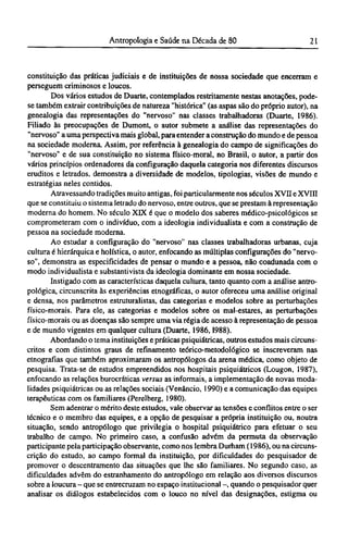 constituição das práticas judiciais e de instituições de nossa sociedade que encerram e
perseguem criminosos e loucos.
Dos vários estudos de Duarte, contemplados restritamente nestas anotações, pode-
se também extrair contribuições de natureza "histórica" (as aspas são do próprio autor), na
genealogia das representações do "nervoso" nas classes trabalhadoras (Duarte, 1986).
Filiado às preocupações de Dumont, o autor submete a análise das representações do
"nervoso" a uma perspectiva mais global, para entender a construção do mundo e de pessoa
na sociedade moderna. Assim, por referência à genealogia do campo de significações do
"nervoso" e de sua constituição no sistema físico-moral, no Brasil, o autor, a partir dos
vários princípios ordenadores da configuração daquela categoria nos diferentes discursos
eruditos e letrados, demonstra a diversidade de modelos, tipologias, visões de mundo e
estratégias neles contidos.
Atravessando tradições muito antigas, foi particularmente nos séculos XVII e XVIII
que se constituiu o sistema letrado do nervoso, entre outros, que se prestam à representação
moderna do homem. No século XIX é que o modelo dos saberes médico-psicológicos se
comprometeram com o indivíduo, com a ideologia individualista e com a construção de
pessoa na sociedade moderna.
Ao estudar a configuração do "nervoso" nas classes trabalhadoras urbanas, cuja
cultura é hierárquica e holística, o autor, enfocando as múltiplas configurações do "nervo-
so", demonstra as especificidades de pensar o mundo e a pessoa, não coadunada com o
modo individualista e substantivista da ideologia dominante em nossa sociedade.
Instigado com as características daquela cultura, tanto quanto com a análise antro-
pológica, circunscrita às experiências etnográficas, o autor ofereceu uma análise original
e densa, nos parâmetros estruturalistas, das categorias e modelos sobre as perturbações
físico-morais. Para ele, as categorias e modelos sobre os mal-estares, as perturbações
físico-morais ou as doenças são sempre uma via régia de acesso à representação de pessoa
e de mundo vigentes em qualquer cultura (Duarte, 1986,1988).
Abordando o tema instituições e práticas psiquiátricas, outros estudos mais circuns-
critos e com distintos graus de refinamento teórico-metodológico se inscreveram nas
etnografías que também aproximaram os antropólogos da arena médica, como objeto de
pesquisa. Trata-se de estudos empreendidos nos hospitais psiquiátricos (Lougon, 1987),
enfocando as relações burocráticas versus as informais, a implementação de novas moda-
lidades psiquiátricas ou as relações sociais (Venâncio, 1990) e a comunicação das equipes
terapêuticas com os familiares (Perelberg, 1980).
Sem adentrar o mérito deste estudos, vale observar as tensões e conflitos entre o ser
técnico e o membro das equipes, e a opção de pesquisar a própria instituição ou, noutra
situação, sendo antropólogo que privilegia o hospital psiquiátrico para efetuar o seu
trabalho de campo. No primeiro caso, a confusão advém da permuta da observação
participante pela participação observante, como nos lembra Durham (1986), ou na circuns¬
crição do estudo, ao campo formal da instituição, por dificuldades do pesquisador de
promover o descentramento das situações que lhe são familiares. No segundo caso, as
dificuldades advêm do estranhamento do antropólogo em relação aos diversos discursos
sobre a loucura - que se entrecruzam no espaço institucional -, quando o pesquisador quer
analisar os diálogos estabelecidos com o louco no nível das designações, estigma ou
 