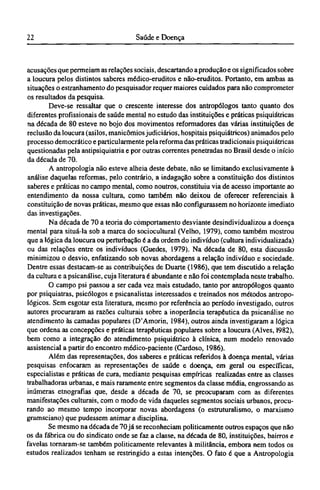 acusações que permeiam as relações sociais, descartando a produção e os significados sobre
a loucura pelos distintos saberes médico-eruditos e não-eruditos. Portanto, em ambas as
situações o estranhamento do pesquisador requer maiores cuidados para não comprometer
os resultados da pesquisa.
Deve-se ressaltar que o crescente interesse dos antropólogos tanto quanto dos
diferentes profissionais de saúde mental no estudo das instituições e práticas psiquiátricas
na década de 80 esteve no bojo dos movimentos reformadores das várias instituições de
reclusão da loucura (asilos, manicômios judiciários, hospitais psiquiátricos) animados pelo
processo democrático e particularmente pela reforma das práticas tradicionais psiquiátricas
questionadas pela antipsiquiatria e por outras correntes penetradas no Brasil desde o inicio
da década de 70.
A antropologia não esteve alheia deste debate, não se limitando exclusivamente à
análise daquelas reformas, pelo contrário, a indagação sobre a constituição dos distintos
saberes e práticas no campo mental, como noutros, constituiu via de acesso importante ao
entendimento da nossa cultura, como também não deixou de oferecer referenciais à
constituição de novas práticas, mesmo que essas não configurassem no horizonte imediato
das investigações.
Na década de 70 a teoria do comportamento desviante desindividualizou a doença
mental para situá-la sob a marca do sociocultural (Velho, 1979), como também mostrou
que a lógica da loucura ou perturbação é a da ordem do indivíduo (cultura individualizada)
ou das relações entre os indivíduos (Guedes, 1979). Na década de 80, esta discussão
minimizou o desvio, enfatizando sob novas abordagens a relação indivíduo e sociedade.
Dentre essas destacam-se as contribuições de Duarte (1986), que tem discutido a relação
da cultura e a psicanálise, cuja literatura é abundante e não foi contemplada neste trabalho.
O campo psi passou a ser cada vez mais estudado, tanto por antropólogos quanto
por psiquiatras, psicólogos e psicanalistas interessados e treinados nos métodos antropo-
lógicos. Sem esgotar esta literatura, mesmo por referência ao período investigado, outros
autores procuraram as razões culturais sobre a inoperância terapêutica da psicanálise no
atendimento às camadas populares (D'Amorin, 1984), outros ainda investigaram a lógica
que ordena as concepções e práticas terapêuticas populares sobre a loucura (Alves, 1982),
bem como a integração do atendimento psiquiátrico à clínica, num modelo renovado
assistencial a partir do encontro médico-paciente (Cardoso, 1986).
Além das representações, dos saberes e práticas referidos à doença mental, várias
pesquisas enfocaram as representações de saúde e doença, em geral ou específicas,
especialistas e práticas de cura, mediante pesquisas empíricas realizadas entre as classes
trabalhadoras urbanas, e mais raramente entre segmentos da classe média, engrossando as
inúmeras etnografias que, desde a década de 70, se preocuparam com as diferentes
manifestações culturais, com o modo de vida daqueles segmentos sociais urbanos, procu-
rando ao mesmo tempo incorporar novas abordagens (o estruturalismo, o marxismo
gramsciano) que pudessem animar a disciplina.
Se mesmo na década de 70 já se reconheciam politicamente outros espaços que não
os da fábrica ou do sindicato onde se faz a classe, na década de 80, instituições, bairros e
favelas tornaram-se também politicamente relevantes à militância, embora nem todos os
estudos realizados tenham se restringido a estas intenções. O fato é que a Antropologia
 