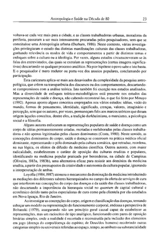 voltava-se cada vez mais para a cidade, e as classes trabalhadoras urbanas, moradoras da
periferia, passaram a ser mais intensamente procuradas pelos pesquisadores, sem que se
constituísse uma Antropologia urbana (Durham, 1986). Neste contexto, várias investiga-
ções privilegiaram o estudo das distintas manifestações culturais das classes trabalhadoras,
ganhando relevância os modos de vida e comportamentos a partir de distintos temas e
enfoques sobre a cultura ou a ideologia. Por vezes, alguns estudos circunscreveram-se às
falas dos entrevistados, das quais se extraíam as representações (certas imagens significa-
tivas) descartando-se qualquer processo analítico. Na pior hipótese o povo sabe e isto basta.
Ε o pesquisador é mero tradutor ou porta-voz dos anseios populares, conclamando por
participação.
Esta caricatura aplica-se mais aos desavisados da complexidade da pesquisa antro-
pológica, que crêem na transparência dos discursos ou dos comportamentos, descartando-
se compromissos com a análise teórica. Isto também foi exceção nos estudos analisados.
Mas a diversidade de enfoques teórico-metodológicos está presente nos estudos das
representações de saúde e doença, não cabendo reconstruí-las, o que foi feito por Minayo
(1992). Apenas aponto alguns conceitos empregados nos vários estudos: idéias, visão do
mundo, formas de pensamento, identidade, significado, crenças, valores, imaginário e
percepção, sem que os autores, por vezes, permaneçam fiéis aos marcos teóricos que deram
origem àqueles conceitos, dentre eles, a tradição durkheimiana, o marxismo, a psicologia
social e a filosofia.
Alguns autores enfocaram as representações populares de saúde e doença como um
corpo de idéias permanentemente criadas, recriadas e reelaboradas pelas classes trabalha-
doras e não apenas legitimadas pelas classes dominantes (Costa, 1980). Neste sentido, as
concepções dominantes do corpo, saúde e doença se constroem na prática médica oficial
dominante, representando o pólo dominado pela cultura somática, que retraduz, reordena,
na sua lógica, os efeitos da difusão da medicina científica. Outros autores, com maior
radicalidade, estabeleceram o caráter de oposição das culturas eruditas e populares,
identificando na medicina popular praticada por benzedeiras, na cidade de Campinas
(Oliveira, 1983a, 1983b), uma alternativa eficaz para resistir aos domínios da medicina
erudita, a partir dos pressupostos da criatividade e autonomia da cultura popular, ignorando
a interpenetação de ambas.
Loyolla (1984,1987) atenuou o mecanismo da dominação da medicina introduzindo
as mediações dos diferentes saberes hierarquizados no campo da oferta de serviços de cura
que interferem nas concepções do corpo das doenças e da saúde das classes trabalhadoras,
não descartando a importância da hierarquia social no quantum de capital cultural e
econômico detido tanto pelos especialistas de cura como pela clientela por ela estudados
em Nova Iguaçu, Rio de Janeiro.
Ao investigar as concepções do corpo, origem e classificação das doenças, tentando
esboçar um modelo ou representação do funcionamento corporal, endossa a perspectiva de
Boltanski (1979), assegurando não um princípio geral causal capaz de estabelecer as
representações, mas um raciocínio de tipo analógico, funcionando com pares de oposição
binárias simples, onde a realidade é recortada e reconstruída pela inclusão dos elementos
em jogo (doença do corpo/doença do espírito; de Deus/dos homens) recobrindo outras
categorias simples ou universais referidas ao espaço, tempo, ao atributo ou substancialidade
 