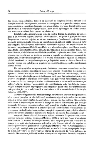 das coisas. Essas categorias também se associam às categorias sociais; aplicam-se às
doenças materiais, não esgotando, contudo, as concepções e a origem das doenças, desde
que essas ainda se classificam de acordo com a intensidade e gravidade do mal, tanto quanto
pela tradição e experiência do grupo social. Além disso, a percepção de saúde e doença
tem a ver com a idéia de força e o uso social do corpo.
Estabelecendo a comparação da visão de saúde e doença das clientelas da homeo¬
patia e da medicina popular, Loyolla (1987) associa-a, em parte, à posição de classe.
Enquanto os primeiros, sujeitos ao intenso uso do corpo (profissional e utilitário) como
elemento imprescindível à provisão de sua subsistência, definem saúde e doença a partir
das categorias força/fraqueza, a clientela da homeopatia organiza suas representações em
torno das categorias equilíbrio/desequilíbrio, reproduzindo no plano simbólico a posição
equilibrada e equilibrante entre as camadas privilegiadas e as expropriadas. Saúde, para
essa clientela, é sinônimo de equilíbrio/desequilíbrio orgânico e emocional, tendo em
comum com os clientes da medicina popular a negação do dualismo corpo/espírito,
corpo/alma, objetivismo/subjetivismo e o próprio mecanicismo orgânico da medicina
oficial, valorizando as categorias corpo/cabeça. Segundo a autora, a clientela da medicina
popular, por sua vez, trabalha com as categorias espírito/matéria, negando a existência da
doença mental.
Em outros estudos, as representações (idéias) se constroem no confronto, na luta
com a classe dominante, mediada pelo Estado, seus aparatos -dentre eles a medicina e seus
agentes -, embora não sejam uníssonas as concepções médicas sobre o corpo, saúde e
doença. Mesmo admitindo que os trabalhadores participam das idéias dominantes, eles
criam os seus próprios códigos de acordo com o lugar que ocupam na sociedade, traduzido
no seu modo de vida. As representações também remetem às raízes tradicionais (crenças,
valores) relativos à morte, vida, ao corpo e às experiências de vida. Esta linha de estudos
resgata as representações na perspectiva das relações de poder e nos movimentos sociais
e de participação, procurando identificar nas idéias e práticas as resistências à dominação
(Minayo, 1988, 1989).
As representações sociais de saúde/doença, para Minayo, abarcam múltiplas dimen-
sões, como expressões social e individual, envolvendo significações culturais e relações
sociais, e como manifestações das contradições sociais e da luta política. São, portanto,
totalizantes as representações de saúde e doença das classes trabalhadoras, por abranger
concepção do homem como corpo, alma, matéria, espírito, e incluir as relações afetivas e
as condições de vida e trabalho. Ε mesmo que elas se subordinem conflitivamente ao
processo de medicalização, como também ao capital enquanto força de trabalho, elas são
contraditoriamente capazes de aceitar como de resistir ao sistema de dominação social.
A questão da resistência à dominação médica também se faz presente nos estudos
sobre as curas nos sistemas religiosos (Montero, 1985), a partir das fontes gramscianas.
Para a autora, "o discurso da doença elaborado pelas religiões populares se constrói no
interior e a partir dos balizamentos colocados pelo discurso oficial; ele exprime as
contradições objetivas que encerram sua produção" (Montero, 1985:10). Conseqüentemen-
te, a produção ideológica dos grupos subalternos, na ausência de um jogo próprio, é capaz
de minar, subverter e de improvisar no interior de um sistema de forças definidos de
antemão. Na reconstrução histórica sobre a conquista da hegemonia da medicina sobre as
 