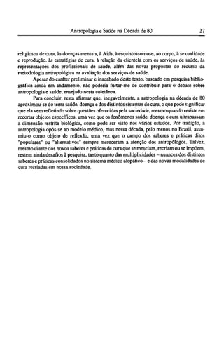 religiosos de cura, às doenças mentais, à Aids, à esquistossomose, ao corpo, à sexualidade
e reprodução, às estratégias de cura, à relação da clientela com os serviços de saúde, às
representações dos profissionais de saúde, além das novas propostas do recurso da
metodologia antropológica na avaliação dos serviços de saúde.
Apesar do caráter preliminar e inacabado deste texto, baseado em pesquisa biblio-
gráfica ainda em andamento, não poderia furtar-me de contribuir para o debate sobre
antropologia e saúde, ensejado nesta coletânea.
Para concluir, resta afirmar que, inegavelmente, a antropologia na década de 80
aproximou-se do tema saúde, doença e dos distintos sistemas de cura, o que pode significar
que ela vem refletindo sobre questões oferecidas pela sociedade, mesmo quando resiste em
recortar objetos específicos, uma vez que os fenômenos saúde, doença e cura ultrapassam
a dimensão restrita biológica, como pode ser visto nos vários estudos. Por tradição, a
antropologia opôs-se ao modelo médico, mas nessa década, pelo menos no Brasil, assu-
miu-o como objeto de reflexão, uma vez que o campo dos saberes e práticas ditos
"populares" ou "alternativos" sempre mereceram a atenção dos antropólogos. Talvez,
mesmo diante dos novos saberes e práticas de cura que se mesclam, recriam ou se impõem,
restem ainda desafios à pesquisa, tanto quanto das multiplicidades - nuances dos distintos
saberes e práticas consolidados no sistema médico alopático - e das novas modalidades de
cura recriadas em nossa sociedade.
 