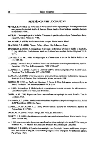 REFERÊNCIAS BIBLIOGRÁFICAS
ALVES, S. R. P. (1982). Do outro lado do muro: estudo sobre representação de doença mental em
uma população favelada do Rio de Janeiro. Rio de Janeiro. Dissertação de mestrado, Instituto
de Psiquiatria. UFRJ.
AUGÉ, M. L'Anthropologic de la Maladie. L'Homme, nº specialAnthropologie. Etat des lieux. Paris:
Navarin/Livre de Poche, pp. 77-88.
BOLTANSKI, L. (1979). As classes sociais e o corpo. Rio de Janeiro, Graal.
BRANDÃO, C. R. (1981). Plantar, Colher e Comer. Rio de Janeiro, Graal.
BUCHILLET, D. (1991). A Antropologia da Doença e os Sistemas Oficiais de Saúde. In Buchillet,
D. (org.) Medicinas Tradicionais e Medicina Ocidental na Amazônia. Belém. Edições CEJUP:
21-44.
CANESQUI, A. M.(1968). Antropologia e Alimentação. Revista de Saúde Pública 20
(3):207-16.
—. (1976). Comida de Rico, Comida de Pobre: um estudo sobre alimentação num bairro popular.
Campinas. 1976. Tese de Doutoramento. FCM-UNICAMP.
CARDOSO, M. D. (1986). Médicos e Clientela: sobre a assistência psiquiátrica à coletividade.
Campinas. Tese de Mestrado. IFCH-UNICAMP.
CARRARA, L.S. (1989). Crime e Loucura: o aparecimento do manicômiojudiciário na passagem
do século. Rio de Janeiro. Tese de Mestrado. Museu Nacional - UFRJ.
CORREA, M. (1982). As Ilusões da Liberdade. A Escola de Nina Rodrigues e a Antropologia no
Brasil. São Paulo. Tese de Doutoramento. FFCL-USP.
— (1982). Antropologia & Medicina legal - variações em tomo de um mito. In: vários autores,
Caminhos cruzados. São Paulo, Ed. Brasiliense.
COSTA, A .M. (1980). Riqueza de Pobre: um estudo em antropologia da saúde. Brasília. Tese de
Mestrado. UnB.
D'AMORIN, S. C. (1984). A sedução na umbanda e a inoperância terapêutica dapsicanálise. Anais
da 36a
Reunião da SBPC. São Paulo.
DANIEL, J. Μ. P; CRAVO, V. Z. (1989). O valor social e cultural da alimentação. Boletim de
Antropologia 2(4):70-83.
DOUGLAS, M. (1976). Pureza e perigo. São Paulo, Ed. Perspectiva.
DUARTE, L .F. (1986). Da vida nervosa nas classes trabalhadoras urbanas. Rio de Janeiro. Jorge
Zahar Editor/CNPq.
— (1988). A representação do nervoso na cultura literária e sociológica do século XIX e começos
do século XX. 16ª Reunião da Associação Brasileira de Antropologia. Campinas.
DURHAM, Ε. R. (1986). A Pesquisa Antropológica com População Urbana: problemas e perspec-
tivas. In Cardoso, R. (Org.)A Aventura Antropológica. Teoria ePesquisa. Rio deJaneiro. Editora
Paz e Terra: 17-37.
 