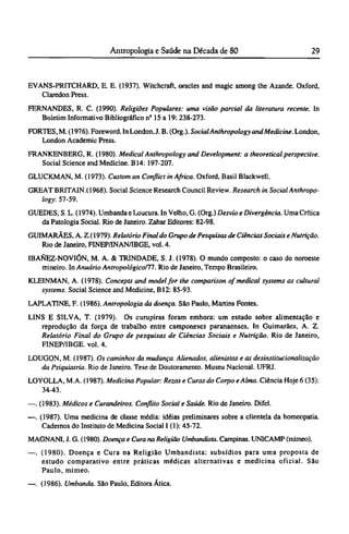 EVANS-PRITCHARD, Ε. E. (1937). Witchcraft, oracles and magic among the Azande. Oxford,
Claredon Press.
FERNANDES, R. C. (1990). Religiões Populares: uma visão parcial da literatura recente. In
Boletim Informativo Bibliográfico nº 15 a 19: 238-273.
FORTES, M. (1976). Foreword. In London, J. B. (Org.). SocialAnthropology and Medicine. London,
London Academic Press.
FRANKENBERG, R. (1980). Medical Anthropology and Development: a theoretical perspective.
Social Science and Medicine. Β14: 197-207.
GLUCKMAN, M. (1973). Custom an Conflict in Africa. Oxford, Basil Blackwell.
GREAT BRITAIN.(1968). Social Science Research Council Review. Research in Social Anthropo­
logy: 57-59.
GUEDES, S. L. (1974). Umbanda e Loucura. In Velho, G. (Org.) Desvio e Divergência. Uma Crítica
da Patologia Social. Rio de Janeiro. Zahar Editores: 82-98.
GUIMARÃES, A. Z.(1979). Relatório Final do Grupo de Pesquisas de Ciências Sociais e Nutrição.
Rio de Janeiro, FINEP/INAN/IBGE, vol. 4.
IBANEZ-NOVIÓN, M. A. & TRINDADE, S. J. (1978). O mundo composto: o caso do noroeste
mineiro. In Anuário Antropológico/77. Rio de Janeiro, Tempo Brasileiro.
KLEINMAN, A. (1978). Concepts and model for the comparison of medical systems as cultural
systems. Social Science and Medicine, Β12: 85-93.
LAPLATINE, F. (1986). Antropologia da doença. São Paulo, Martins Fontes.
LINS Ε SILVA, Τ. (1979). Os curupiras foram embora: um estudo sobre alimentação e
reprodução da força de trabalho entre camponeses paranaenses. In Guimarães, A. Z.
Relatório Final do Grupo de pesquisas de Ciências Sociais e Nutrição. Rio de Janeiro,
FINEP/IBGE. vol. 4.
LOUGON, M. (1987). Os caminhos da mudança. Alienados, alienistas e as desinstitucionalização
da Psiquiatria. Rio de Janeiro. Tese de Doutoramento. Museu Nacional. UFRJ.
LOYOLLA, M.A. (1987). Medicina Popular: Rezas e Curas do Corpo e Alma. Ciência Hoje 6 (35):
34-43.
—. (1983). Médicos e Curandeiros. Conflito Social e Saúde. Rio de Janeiro. Difel.
—. (1987). Uma medicina de classe média: idéias preliminares sobre a clientela da homeopatia.
Cadernos do Instituto de Medicina Social I (1): 45-72.
MAGNANI, J. G. (1980). Doença e Cura na Religião Umbandista. Campinas. UNICAMP (mimeo).
—. (1980). Doença e Cura na Religião Umbandista: subsídios para uma proposta de
estudo comparativo entre práticas médicas alternativas e medicina oficial. São
Paulo, mimeo.
—. (1986). Umbanda. São Paulo, Editora Ática.
 