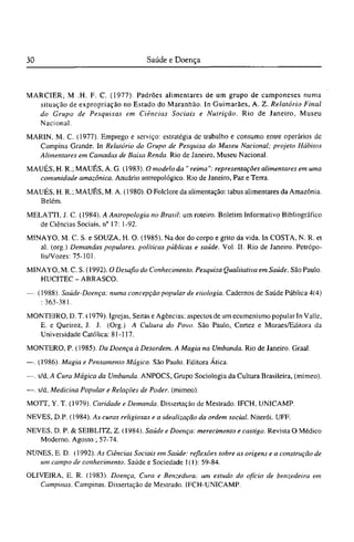 MARCIER, Μ .Η. F. C. (1977). Padrões alimentares de um grupo de camponeses numa
situação de expropriação no Estado do Maranhão. In Guimarães, A. Z. Relatório Final
do Grupo de Pesquisas em Ciências Sociais e Nutrição. Rio de Janeiro, Museu
Nacional.
MARIN, M. C. (1977). Emprego e serviço: estratégia de trabalho e consumo entre operários de
Campina Grande. In Relatório do Grupo de Pesquisa do Museu Nacional; projeto Hábitos
Alimentares em Camadas de Baixa Renda. Rio de Janeiro, Museu Nacional.
MAUÉS, H. R.; MAUÉS, A. G. (1983). O modelo da " reima": representações alimentares em uma
comunidade amazônica. Anuário antropológico. Rio de Janeiro, Paz e Terra.
MAUÉS, H. R.; MAUÉS, M. A. (1980). O Folclore da alimentação: tabus alimentares da Amazônia.
Belém.
MELATTI, J. C. (1984). A Antropologia no Brasil: um roteiro. Boletim Informativo Bibliográfico
de Ciências Sociais, n° 17: 1-92.
MINAYO, M. C. S. e SOUZA, H. O. (1985). Na dor do corpo e grito da vida. In COSTA, N. R. et
al. (org.) Demandas populares, políticas públicas e saúde. Vol. II. Rio de Janeiro. Petrópo-
lis/Vozes: 75-101.
MINAYO, M. C. S. (1992). O Desafio do Conhecimento. Pesquisa Qualitativa em Saúde. São Paulo.
HUCITEC - ABRASCO.
—. (1988). Saúde-Doença: numa concepção popular de etiologia. Cadernos de Saúde Pública 4(4)
: 363-381.
MONTEIRO, D. T. (1979). Igrejas, Seitas e Agências: aspectos de um ecumenismo popular In Valle,
E. e Queiroz, J. J. (Org.) A Cultura do Povo. São Paulo, Cortez e Moraes/Editora da
Universidade Católica: 81-117.
MONTERO, P. (1985). Da Doença à Desordem. A Magia na Umbanda. Rio de Janeiro. Graal.
—. (1986). Magia e Pensamento Mágico. São Paulo. Editora Ática.
—. s/d, A Cura Mágica da Umbanda. ANPOCS, Grupo Sociologia da Cultura Brasileira, (mimeo).
—. s/d, Medicina Popular e Relações de Poder, (mimeo).
MOTT, Υ. T. (1979). Caridade e Demanda. Dissertação de Mestrado. IFCH, UNICAMP.
NEVES, D.P. (1984). As curas religiosas e a idealização da ordem social. Niterói. UFF.
NEVES, D. P. & SEIBLITZ, Z. (1984). Saúde e Doença: merecimento e castigo. Revista O Médico
Moderno. Agosto ; 57-74.
NUNES, E. D. (1992). As Ciências Sociais em Saúde: reflexões sobre as origens e a construção de
um campo de conhecimento. Saúde e Sociedade 1(1): 59-84.
OLIVEIRA, E. R. (1983). Doença, Cura e Benzedura: um estudo do ofício de benzedeira em
Campinas. Campinas. Dissertação de Mestrado. IFCH-UNICAMP.
 