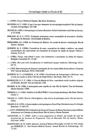 —. (1983b). O que é Medicina Popular. São Paulo. Brasiliense.
OLIVEIRA, R. C. (1985). O que é isso que chamamos de antropologia brasileira! Rio de Janeiro.
Anuário Antropológico: 227-246.
OLIVEN, R. (1985). A Antropologia e a Cultura Brasileira. Boletim Informativo de Ciências Sociais,
nº 27:74-88.
PEIRANO, M. G. S. (1977). Proibições alimentares numa comunidade de pescadores. Brasília.
Dissertação de Mestrado. Universidade de Brasília.
PERELBERG, RJ. (1980). As Fronteiras do Silêncio. Um estudo de desvio e ritualização. Rio de
Janeiro. Adrianú.
QUEIROZ, M. S. (1980b). Curandeiros do mato, curandeiras da cidade e médicos: um estudo
antropológico dos especialistas em tratamento de doenças na região de Iguape. Ciência e
Cultura, 32:31-47.
—. (1980a). Feitiço, mau-olhado e susto: seus tratamentos e prevenções na aldeia de Icapara.
Religião e Sociedade (5), 131-60.
—. (1984). Hot and cold classification in traditional Iguape medicine. Ethnology 23(1):
63-72.
—. (1978). Representações de doenças e instituições de cura numa aldeia de pescadores. Campinas
1978. Tese de Mestrado. IFCH, UNICAMP.
QUEIROZ, M. S. e CANESQUI, A. M. (1986). Contribuição da Antropologia à Medicina: uma
revisão de estudos no Brasil. Revista de Saúde Pública. São Paulo. 20(2): 141-51.
RODRIGUES, N. C .C. (1984). A Casa da Bênção de Deus: experiência social e prática religiosa
em Brasília. Brasília. Tese de mestrado. UnB.
SOARES, Β. M. (1988). A homeopatia como espelho da vida. Rio de Janeiro, Tese de Mestrado.
Museu Nacional. UFRJ.
THOMAS, L. V. (1986). Prefácio. In LAPLATINE, F. Antropologia da doença. São Paulo, Martins
Fontes: 5.
VELHO, G. (1984). Desvio e Divergência: uma crítica da patologia social. Rio de Janeiro.
Zahar.
VELHO, O. G. (1979). A Universidade e aAntropologia no Brasil Hoje. Encontros com a Civilização
Brasileira. 17:169-179.
—. (1977). INTRODUÇÃO. In Relatório do Grupo de Pesquisa do Museu Nacional; projeto Hábitos
Alimentares em Camadas de Baixa Renda. Rio de Janeiro, Museu Nacional.
VENÂNCIO, A. T. (1990). Sobre a nova psiquiatria no Brasil: um estudo de caso do
hospital-dia do Instituto de Psiquiatria. Tese de Mestrado. Rio de Janeiro. Museu
Nacional. UFRJ.
WARTOVSKY, M. W. (1982). Editorial. Journal of Medical Philosophy 1(3):265-72.1976. Citado
por WORSLEY, P. Non-Western Medicai Systems. Annual Review of Anthropology. Vol.
11:327.
 