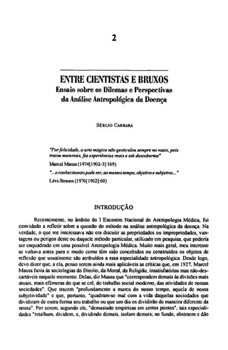 ENTRE CIENTISTAS Ε BRUXOS
Ensaio sobre os Dilemas e Perspectivas
da Análise Antropológica da Doença
SÉRGIO CARRARA
"Porfelicidade, a arte mágica não gesticulou sempre no vazio, pois
tratou materiais,fez experiências reais e até descobertas"
Marcel Mauss (1974( 1902-3]: 169)
"...o conhecimentopode ser, aomesmo tempo, objetivoe subjetivo..."
Lévi-Strauss (1976[ 1962]:60)
INTRODUÇÃO
Recentemente, no âmbito do I Encontro Nacional de Antropologia Médica, fui
convidado a refletir sobre a questão do método na análise antropológica da doença. Na
verdade, o que me interessava não era discutir as propriedades ou impropriedades, van-
tagens ou perigos deste ou daquele método particular, utilizado em pesquisa, que poderia
ser enquadrado cm uma possível Antropologia Médica. Muito mais geral, meu interesse
se voltava antes para o modo como tem sido concebidos ou construídos os objetos de
reflexão que usualmente são atribuídos a essa especialidade antropológica. Desde logo,
devo dizer que, a ela, penso serem ainda mais aplicáveis as críticas que, em 1927, Marcel
Mauss fazia às sociologias do Direito, da Moral, da Religião, insatisfatórias mas não-des¬
cartáveis naquele momento. Delas, diz Mauss que "correspondem demais às divisões mais
atuais, mais efêmeras do que se crê, do trabalho social moderno, das atividades de nossas
sociedades". Que trazem "profundamente a marca do nosso tempo, aquela de nossa
subjetividade" c que, portanto, "quadram-se mal com a vida daquelas sociedades que
dividiram de outra forma seu trabalho ou que um dia os dividirão de maneira diferente da
nossa". Por serem, segundo ele. "demasiado empíricas em certos pontos", tais especiali-
dades "retalham, dividem, e, dividindo demais, isolam demais; no fundo, abstraem e dão
 