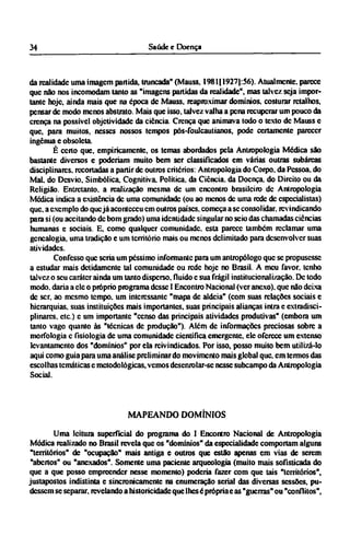 da realidade uma imagem partida, trancada" (Mauss, 1981 [1927):56). Atualmente, parece
que não nos incomodam tanto as "imagens partidas da realidade", mas talvez seja impor-
tante hoje, ainda mais que na época de Mauss, reaproximar domínios, costurar retalhos,
pensar de modo menos abstrato. Mais que isso, talvez valha a pena recuperar um pouco da
crença na possível objetividade da ciência. Crença que animava todo o texto de Mauss e
que, para muitos, nesses nossos tempos pós-foulcaulianos, pode certamente parecer
ingênua e obsoleta.
É certo que, empiricamente, os temas abordados pela Antropologia Medica são
bastante diversos e poderiam muito bem ser classificados em várias outras subárcas
disciplinares. recortadas a partir de outros critérios: Antropologia do Corpo, da Pessoa, do
Mal. do Desvio, Simbólica. Cognitiva. Política, da Ciência, da Doença, do Direito ou da
Religião. Entretanto, a realização mesma de um encontro brasileiro de Antropologia
Módica indica a existência de uma comunidade (ou ao menos de uma rede de especialistas)
que, a exemplo do quejá aconteceu cm outros países, começa a se consolidar, revindicando
para si (ou aceitando de bom grado) uma identidade singular no seio das chamadas ciências
humanas e sociais. E, como qualquer comunidade, esta parece também reclamar uma
genealogia, uma tradição e um território mais ou menos delimitado para desenvolver suas
atividades.
Confesso que seria um péssimo informante para um antropólogo que se propusesse
a estudar mais detidamente tal comunidade ou rede hoje no Brasil. A meu favor, tenho
talvez o seu caráter ainda um tanto disperso, fluido e sua frágil institucionalização. De todo
modo. daria a ele o próprio programa desse I Encontro Nacional (ver anexo), que não deixa
de ser, ao mesmo tempo, um interessante "mapa de aldeia" (com suas relações sociais e
hierarquias, suas instituições mais importantes, suas principais alianças intra e extradisci¬
plinarcs, etc.) c um importante "censo das principais atividades produtivas" (embora um
tanto vago quanto às "técnicas de produção"). Além de informações preciosas sobre a
morfologia c fisiologia de uma comunidade cientifica emergente, ele oferece um extenso
levantamento dos "domínios" por ela reivindicados. Por isso, posso muito bem utilizá-lo
aqui como guia para uma análise preliminar do movimento mais global que, em termos das
escolhas temáticas e metodológicas, vemos desenrolar-sc nesse subcampo da Antropologia
Social.
MAPEANDO DOMÍNIOS
Uma leitura superficial do programa do I Encontro Nacional de Antropologia
Médica realizado no Brasil revela que os "domínios" da especialidade comportam alguns
"territórios" de "ocupação" mais antiga e outros que estão apenas em vias de serem
"abertos" ou "anexados". Somente uma paciente arqueologia (muito mais sofisticada do
que a que posso empreender nesse momento) poderia fazer com que tais "territórios",
justapostos indistinta e sincronicamente na enumeração serial das diversas sessões, pu-
dessem se separar, revelando a historicidade que lhes é própria e as "guerras" ou "conflitos",
 