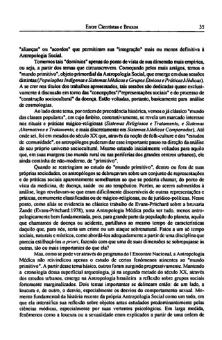 "alianças" ou "acordos" que permitiram sua "integração" mais ou menos definitiva à
Antropologia Social.
Tomemos tais "domínios" apenas do ponto de vista de sua dimensão mais empírica,
ou seja, a partir dos temas que circunscrevem. Começando pelos mais antigos, temos o
"mundo primitivo", objeto primordial da Antropologia Social, que emerge em duas sessões
distintas (Populações Indígenas e Sistemas Médicos e Grupos Étnicos e Práticas Médicas).
A se crer nos títulos dos trabalhos apresentados, tais sessões são dedicadas quase exclusi-
vamente à discussão em tomo das "concepções"/ "reprcsentações sociais" e do processo de
"construção sociocultural" da doença. Estão voltadas, portanto, basicamente para análise
de cosmologias.
Ao lado deste tema, porordem de precedência histórica, vemos ojá clássico "mundo
das classes populares", cm cujo âmbito, contrastivamente, se revela um marcado interesse
nos rituais e práticas mágico-rcligiosas (Sistemas Religiosos e Tratamento, e Sistemas
Alternativos e Tratamento, e mais discretamente em Sistemas Médicos Comparados). Até
onde sei, foi em meados do século XX que, através da noção de folk-culture e dos "estudos
de comunidade", os antropólogos puderam dar esse importante passo na direção da análise
do seu próprio universo sociocultural. Mesmo estando inicialmente voltados para aquilo
que. em suas margens (no mundo rural ou nas periferias dos grandes centros urbanos), ele
ainda continha de não-moderno, de "primitivo".
Quando se restringiam ao estudo do "mundo primitivo", dentro ou fora de suas
próprias sociedades, os antropólogos se debruçavam sobre um conjunto de representações
e de práticas sociais aparentemente semelhantes ao que se poderia chamar, do ponto de
vista da medicina, de doença, saúde ou ato terapêutico. Porém, ao serem submetidos à
análise, logo revelavam-sc que eram dificilmente discerníveis de outras representações e
práticas, comumente classificadas ou de mágico-rcligiosas, ou dejurídico-políticas. Nesse
ponto, como aliás se evidencia no clássico trabalho de Evans-Pritchard sobre a bruxaria
Zande (Evans-Pritchard: 1978), uma Antropologia Médica podia ser tudo. menos antro¬
pologicamente bem fundamentada, pois, para grande parte da população do planeta, aquilo
que chamamos de doença ou acidente, partilhava ao mesmo tempo de características
daquilo que, para nós, seria um crime ou um ataque sobrenatural. Fatos a um só tempo
sociais, naturais e místicos, como abordá-los adequadamente a partir de uma disciplina que
parecia estilhaçá-los a priori, fazendo com que uma de suas dimensões se sobrepujasse às
outras, tão ou mais importantes do que ela?
Mas. como se pode ver através do programa do I Encontro Nacional, a Antropologia
Médica não reivindicou apenas o estudo de certos fenômenos atinentes ao "mundo
primitivo". A partir desse tema básico, outros foram surgindo progressivamente. Mantendo
a cronologia dessa superficial arqueologia, já na segunda metade do século XX, através
dos estudos urbanos, emerge na Antropologia brasileira a reflexão sobre grupos sociais
fortemente marginalizados. Dois temas importantes se delineam então: de um lado, a
loucura e, de outro, o desvio, especialmente os desvios do comportamento sexual. Mo-
mento fundamental da história recente da própria Antropologia Social como um todo, em
que ela intensifica sua reflexão sobre objetos antes estudados predominantemente pelas
ciências médicas, especialmente por suas vertentes psicológicas. Em larga medida,
fenômenos como a loucura ou a sexualidade eram explicados a partir de uma ordem de
 