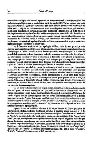 causalidade biológica ou natural, apesar de se adequarem mal à concepção geral dos
fenômenos patológicos que se estabelece a partir do século XIX. Talvez tenham sido mais
facilmente "antropologizáveis" justamente por terem sempre permanecido nas franjas do
saber médico, objetos de intensas disputas entre neurologistas, psiquiatras, psicanalistas,
psicólogos, mas também juristas, pedagogos, moralistas e sociólogos. De todo modo. o
que importa ressaltar aqui é o fato de a análise antropológica ter se deslocado de realidades
que, no contexto das culturas não-ocidentais e não-modernas, pareciam homólogas ao que
chamamos de Medicina, saúde e doença, para incursionar em vastos territórios antes
amplamente monopolizados pelas ciências biomédicas, questionando a própria fundamen-
tação natural dos fenômenos ai observados.
No I Encontro Nacional de Antropologia Médica, além de uma presença mais
discreta na mesa sobre Saúde Urbana, a loucura merece duas mesas: uma delas intitula-se
Antropologia e Saúde Mental e a outra Etnopsiquiatria e Etnopsicologia. Já o tema da
sexualidade parece ter sofrido importante inflexão: abandona-se a discussão do estigma e
das identidades sociais desviantes e se enfatiza a discussão sobre gênero e reprodução.
Inflexão que parece consolidar as alianças entre antropólogos e demógrafos e instaurar
outras novas, com especialistas das áreas de saúde reprodutiva (tem-se duas mesas sobre
a questão: Gênero e Saúde e Representações Sexuais e Práticas Médicas).
Mas a grande novidade no campo da Antropologia Médica parece ser a emergência
da análise de fenômenos que até muito recentemente eram encarados (sem grandes
conflitos) como matéria exclusivamente médica, como as endemias (na mesa Antropologia
e Doenças Endêmicas) e epidemias, muito especialmente a AIDS (em duas mesas:
Antropologia eAIDS I e II). Através desses objetos, parece que hoje se estreitam as relações
entre a Antropologia, de um lado. e Saúde Pública e Epidemiologia, de outro. Ε me pergunto
mesmo se, na ausência dessas novas alianças, teria sido possível a realização no Brasil de
um encontro dessa envergadura.
Eu não saberia dizer exatamente de que característica transcultural. suficientemente
abstrata e geral, tais temas comungam para que pudéssemos classificá-los em uma rubrica
menos etnocêntríca (ou ao menos mais heurística) do que a de Antropologia Médica ou da
Saúde. Alguns têm cm comum apenas o fato de serem facilmente assimiláveis às nossas
próprias representações dos fenômenos patológicos ou de se assemelharem às práticas que
utilizamos para enfrentar as doenças. Outros, entretanto, partilham apenas o fato de. antes
de terem passado a também nos "pertencerem" legitimamente, terem figurado na seara dos
saberes biomédicos e psicológicos.
Apesar dessas dificuldades relativas à definição mesma do objeto precípuo da
Antropologia Médica, podemos facilmente perceber a trajetória global que, em nível de
escolhas temáticas, se desenhou quanto ao referente sociológico. Caminhou-se da "periferia"
ao "centro", das sociedades não-ocidentais à nossa própria sociedade. Ε de "baixo" para
"cima", ou seja, das representações e práticas chamadas de mágico-religiosas, mantidas por
classes dominadas, subordinadas, etc., para a análise da ciência e das elites intelectualizadas
de nossas próprias sociedades. Além disso, quando se toma como objeto a ciência ou a
Medicina, a trajetória da reflexão parte do que é socialmente considerado mais "espiritual",
"psicológico", ou "moral" (a loucura, a homossexualidade, etc.) para o mais "orgânico",
"físico" e "material" (doenças como AIDS, malária, etc).
 