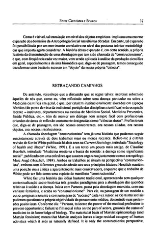 Como é visível, tal translação cm nível dos objetos empíricos implicou uma enorme
expansão dos domínios da Antropologia Social nas últimas décadas. Em parte, tal expansão
foi possibilitada por um movimento correlalivo no nível das posturas teórico-metodológi¬
cas que importa agora considerar. A história dessa expansão é, cm certo sentido, a própria
história da disseminação de uma abordagem que tem sido chamada dc "construcionismo",
e que, com freqüência cada vez maior, vem sendo aplicada à análise da produção científica
em geral, especialmente a da área biomédica que, diga-se de passagem, temos conseguido
transformar com bastante sucesso em "objeto" da nossa própria "ciência".
RETRAÇANDO CAMINHOS
Dc antemão, reconheço que a discussão que se segue talvez interesse sobretudo
àqueles dc nós que, como eu. vêm refletindo sobre uma doença particular ou sobre a
Medicina científica cm geral, e que. por estarem institucionalmcntc alocados cm espaços
híbridos (do ponto dc vista da tradicional partição das disciplinas científicas) c dc ocupação
recente - institutos, departamentos ou escolas de Medicina Social. Medicina Preventiva,
Saúde Pública, etc-, têm dc manter um diálogo nem sempre fácil com profissionais
oriundos de áreas dc reflexão comumente designadas como "ciências duras". Profissionais
que, diga-se dc passagem, ora são nossos concorrentes, ora nossos aliados, ora nossos
objetos, ora nossos interlocutores.
A chamada abordagem "construcionista" tem já uma história que podemos seguir
suscintamente através dc dois trabalhos mais ou menos recentes. Refiro-me à extensa
revisão de Kevin White publicada há dois anos na Current Sociology, intitulado "Sociology
of health and illness" (White, 1991). Ε a um texto um pouco mais antigo, dc Claudine
Hcrzlich. intitulado "Medicina moderna e busca de sentido, a doença como significante
social", publicado cm uma coletânea que a autora organizou juntamente com o antropólogo
Marc Auge (Hcrzlich, 1984). Ambos os trabalhos se situam na perspectiva "construcion-
ista", embora com diferentes graus dc adesão aos seus princípios básicos. Hcrzlich mantém
uma posição mais crítica e aparentemente mais conservadora, enquanto que o trabalho dc
White pode ser lido como uma espécie dc manifesto "construcionista".
White faz uma história das idéias bastante tradicional, apresentando sem qualquer
contextualização socio-histórica três grandes paradigmas para a abordagem das questões
relativas à saúde e a doença. Inicia com Parsons, passa pela abordagem marxista, com sua
variante feminista, e acaba no "construcionismo". Para ele, na passagem de um modelo a
outro, progressivamente c com uma grau de "sucesso" cada vez maior, os cientistas sociais
puderam questionar a própria objetividade do pensamento médico, destruindo suas preten-
sões positivistas. Conforme diz: "Parsons, to locate the power of the medical profession to
prevent opportunistic failure to fill social roles on the part of actors, grounds the status of
medicine in its knowledge of biology. The materialist basis of Marxist epistemology (and
Marxist feminism) means that Marxist analysis leaves a large residual category of human
activities which it sees as naturally defined. It is only the constructionist perspective,
 