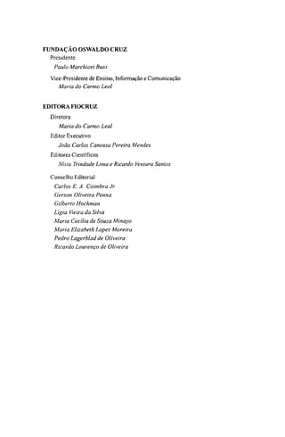 FUNDAÇÃO OSWALDO CRUZ
Presidente
Paulo Marchiori Buss
Vice-Presidente de Ensino, Informação e Comunicação
Maria do Carmo Leal
EDITORA FIOCRUZ
Diretora
Maria do Carmo Leal
Editor Executivo
João Carlos Canossa Pereira Mendes
Editores Científicos
Nísia Trindade Lima e Ricardo Ventura Santos
Conselho Editorial
Carlos Ε. A. Coimbra Jr.
Gerson Oliveira Penna
Gilberto Hochman
Lígia Vieira da Silva
Maria Cecília de Souza Minayo
Maria Elizabeth Lopes Moreira
Pedro Lagerblad de Oliveira
Ricardo Lourenço de Oliveira
 
