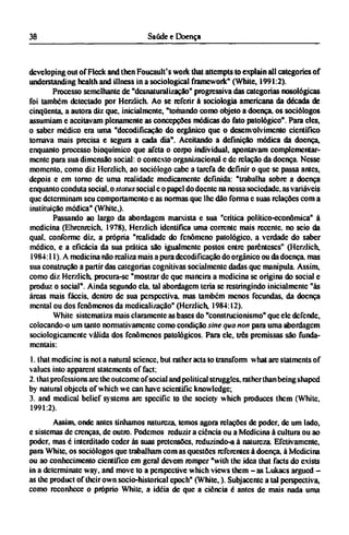 developing out of Fleck and then Foucault's work that attempts to explain all categories of
understanding health and illness in a sociological framcwork" (White, 1991:2).
Processo semelhante de "desnaturalização" progressiva das categorias nosological
foi também detectado por Herzlich. Ao se referir à sociologia americana da década de
cinqüenta, a autora diz que, inicialmente, "tomando como objeto a doença, os sociólogos
assumiam e aceitavam plenamente as concepções médicas do fato patológico". Para eles,
o saber médico era uma "decodificação do orgânico que o desenvolvimento cientifico
tornava mais precisa e segura a cada dia". Aceitando a definição médica da doença,
enquanto processo bioquímico que afeta o corpo individual, apontavam complementar¬
mente para sua dimensão social: o contexto organizacional e dc relação da doença. Nesse
momento, como diz Herzlich, ao sociólogo cabe a tarefa de definir o que se passa antes,
depois e em torno dc uma realidade medicamente definida: "trabalha sobre a doença
enquanto conduta social, o status social e o papel do doente na nossa sociedade, as variáveis
que determinam seu comportamento e as normas que lhe dão forma c suas relações com a
instituição médica" (White,).
Passando ao largo da abordagem marxista e sua "crítica político-econômica" à
medicina (Ehrenrcich, 1978), Herzlich identifica uma corrente mais recente, no seio da
qual, conforme diz, a própria "realidade do fenômeno patológico, a verdade do saber
médico, e a eficácia da sua prática são igualmente postos entre parênteses" (Herzlich,
1984:11). A medicina não realiza mais a pura decodificação do orgânico ou da doença, mas
sua construção a partir das categorias cognitivas socialmente dadas que manipula. Assim,
como diz Herzlich, procura-se "mostrar de que maneira a medicina se origina do social e
produz o social". Ainda segundo ela. tal abordagem teria se restringindo inicialmente "às
áreas mais fáceis, dentro de sua perspectiva, mas também menos fecundas, da doença
mental ou dos fenômenos da medicalização" (Herzlich, 1984:12).
White sistematiza mais claramente as bases do "construcionismo" que ele defende,
colocando-o um tanto normativamente como condição sine qua non para uma abordagem
sociologicamente válida dos fenômenos patológicos. Para ele, três premissas são funda-
mentais:
1. that medicine is not a natural science, but rather acts to transform what are statments of
values into apparent statements of fact:
2. that professions arc the outcome of social and political struggles, rather than being shaped
by natural objects of which we can have scientific knowledge;
3. and medical belief systems are specific to the society which produces them (White,
1991:2).
Assim, onde antes tínhamos natureza, temos agora relações de poder, de um lado,
e sistemas de crenças, de outro. Podemos reduzir a ciência ou a Medicina à cultura ou ao
poder, mas é interditado ceder às suas pretensões, reduzindo-a à natureza. Efetivamente,
para White, os sociólogos que trabalham com as questões referentes à doença, à Medicina
ou ao conhecimento científico em geral devem romper "with the idea that facts do exists
in a determinate way, and move to a perspective which views them - a s Lukacs argued -
as the product of their own socio-historical epoch" (White,). Subjacente a tal perspectiva,
como reconhece o próprio White, a idéia de que a ciência é antes de mais nada uma
 