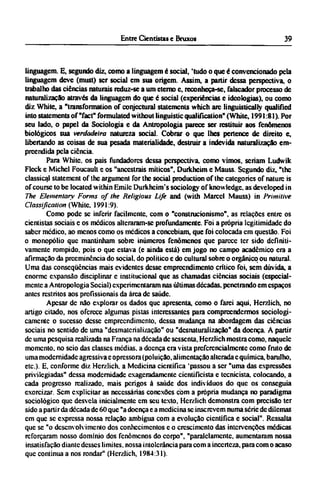 linguagem. E, segundo diz, como a linguagem é social, 'tudo o que é convencionado pela
linguagem deve (must) ser social em sua origem. Assim, a partir dessa perspectiva, o
trabalho das ciências naturais reduz-se a um eterno e, reconheça-se, falscador processo de
naturalização através da linguagem do que é social (experiências e ideologias), ou como
diz White, a "transformation of conjectural statements which arc linguistically qualified
into statements of "fact" formulated without linguistic qualification" (White, 1991:81). Por
seu lado, o papel da Sociologia e da Antropologia parece ser restituir aos fenômenos
biológicos sua verdadeira natureza social. Cobrar o que lhes pertence de direito e,
libertando as coisas de sua pesada materialidade, destruir a indevida naturalização em-
preendida pela ciência.
Para White, os pais fundadores dessa perspectiva, como vimos, seriam Ludwik
Fleck e Michel Foucault e os "ancestrais míticos", Durkheim e Mauss. Segundo diz, "the
classical statement of the argument for the social production of the categories of nature is
of course to be located within Emilc Durkhcim's sociology of knowledge, as developed in
The Elementary Forms of the Religious Life and (with Marcel Mauss) in Primitive
Classification (White, 1991:9).
Como pode se inferir facilmente, com o "construcionismo", as relações entre os
cientistas sociais e os médicos alteraram-se profundamente. Foi a própria legitimidade do
saber medico, ao menos como os médicos a concebiam, que foi colocada cm questão. Foi
o monopólio que mantinham sobre inúmeros fenômenos que parece ter sido definiti-
vamente rompido, pois o que estava (e ainda está) em jogo no campo acadêmico era a
afirmação da preeminência do social, do político e do cultural sobre o orgânico ou natural.
Uma das conseqüências mais evidentes desse empreendimento crítico foi, sem dúvida, a
enorme expansão disciplinar e institucional que as chamadas ciências sociais (especial-
mente a Antropologia Social) experimentaram nas últimas décadas, penetrando em espaços
antes restritos aos profissionais da área de saúde.
Apesar de não explorar os dados que apresenta, como o farei aqui, Herzlich, no
artigo citado, nos oferece algumas pistas interessantes para compreendermos sociologi-
camente o sucesso desse empreendimento, dessa mudança na abordagem das ciências
sociais no sentido de uma "desmaterialização" ou "desnaturalização" da doença. A partir
de uma pesquisa realizada na França na década de sessenta, Herzlich mostra como, naquele
momento, no seio das classes médias, a doença era vista preferencialmente como fruto de
uma modernidade agressiva e opressora (poluição, alimentação alterada c química, barulho,
etc.). E, conforme diz Herzlich. a Medicina científica 'passou a ser "uma das expressões
privilegiadas" dessa modernidade cxageradamcntc cientifícista e tecnicista. colocando, a
cada progresso realizado, mais perigos à saúde dos indivíduos do que os conseguia
exorcizar. Sem explicitar as necessárias conexões com a própria mudança no paradigma
sociológico que desvela inicialmente cm seu texto, Herzlich demonstra com precisão ter
sido a partir da década de 60 que "a doença e a medicina se inscrevem numa série de dilemas
em que se expressa nossa relação ambígua com a evolução científica e social". Ressalta
que se "o desenvolvimento dos conhecimentos e o crescimento das intervenções médicas
reforçaram nosso domínio dos fenômenos do corpo", "paralelamente, aumentaram nossa
insatisfação diante desses limites, nossa intolerância para com a incerteza, para com o acaso
que continua a nos rondar" (Herzlich, 1984:31).
 