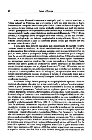 Anos antes, Ehrenreich ressaltava o modo pelo qual, no contexto americano, a
"crítica cultural" da Medicina, que se avolumou a partir dos anos sessenta, se ligava
diretamente aos emergentes movimentos pelos direitos civis de mulheres e de negros. Tais
movimentos teriam inspirado uma enorme produção, acadêmica para qual, em resumo,
"sociais" que expressam e reforçam as hierarquias de classe, raça, sexo e idade, estimulando
o isolamento individual e a passividade frente à ordem social (Ehrenreich. 1978:15). Como
sabemos, a Antropologia Social teve papel ativo nesse contexto. Ao lado dos "doentes",
discutiu a patologização, e ao lado dos marginalizados, a marginalização. Através de sua
reflexão instrumentalizou a ação de diferentes grupos sociais que lutavam por uma
sociedade mais tolerante e plural.
É como parte desse contexto mais global que a disseminação do chamado "constru-
cionismo" deveria ser analisado. A crise da medicina durante os anos 60 e 70 foi apenas
um dos aspecto da desconfiança generalizada que recaiu sobre o pensamento científico em
geral, ao menos, sobre as prerrogativas de objetividade e universalidade que se outorgava
e que lhe haviam sido socialmente reconhecidas ao longo do século XIX e primeira metade
do século XX. Com o recuo da autoridade médica e científica, novos espaços foram abertos
e os antropólogos souberam ocupá-los. Na vaga da contracultura, a Antropologia Social
aparecia então como a guardiã de um tesouro dc saberes desprezados ou destruídos por
uma modernidade arrogante que se julgava detentora da Verdade. Além disso, em sua
prática com os povos primitivos, já havia demonstrado que, senão falavam da natureza em
si (o que era evidente quando se tratava dc "selvagens"), as representações sobre o mundo
natural eram terrivelmente loquazes cm relação à cultura e à organização social que as
produzia. Além dc logicamente coerentes (faziam parte de sistemas bem articulados), eram
socialmente funcionais.
Atualmente, no bojo da crise que atinge a Antropologia Social a partir da crítica aos
limites da abordagem relativista que a tem caracterizado, o próprio "construcionismo"
começa a gerar apreensões e angústias. Apesar dc aconselhar a extensão da abordagem
"construcionista" para doenças "mais nitidamente orgânicas c graves" ou "aos casos mais
sérios dc doença mais somática", Hcrzlich já fazia uma importante ressalva quanto ao fato
dc essa abordagem "limitar-se a tratara medicina sem referência à positividade de seu saber
ou à eficácia dc sua prática, como simples resposta simbólica ou como pura ideologia", o
que, segundo dizia, mesmo esclarecendo certas funções sociais da medicina, não pode
elucidar o seu funcionamento (Hcrzlich. 1984:12-13). Recentemente, esta mesma insatis-
fação foi ainda mais intensamente explicitada pelo historiador Charles Rozemberg. Para
ele, estamos entrando em um periodo pós-relativista cm larga medida, devido ao impacto
da AIDS, cuja importância para a Antropologia pode bem ser avaliada pelo espaço que
ocupa nesse I Encontro Nacional de Antropologia Médica. Para Roscmbcrg, "gay leaders
who had for decades urged the demedicalization of homosexuality now find their commu-
nity anxiously attuned to the findings of virologists and immunologists. This is not to say
that the social perceptions of AIDS and the definition of policy choices arc not shaped by
pre-existing social attitudes; the deviant arc still stigmatised, victims still blamed. But the
biomedical aspects of AIDS can hardly be ignored: it is difficult to ignore a disease with a
fatality rates approaching 100 percent. AIDS has, in fact, helped create a new consensus
in regard to disease, one that finds a place for both biological and social factors and
 