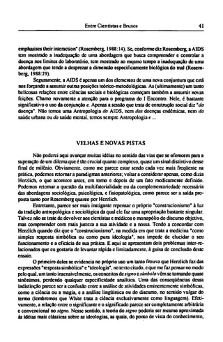 emphasises their interaction" (Rosembcrg, 1988:14). Se, conforme diz Rosemberg, a AIDS
tem mostrado a inadequação de uma abordagem que busca compreender e controlar a
doença nos limites do laboratório, tem mostrado ao mesmo tempo a inadequação de uma
abordagem que tende a desprezar a dimensão especificamente biológica do mal (Rosem-
berg, 1988:29).
Seguramente, a AIDS é apenas um dos elementos de uma nova conjuntura que está
nos forçando a assumir outras posições teórico-metodológicas. As (ultimamente) um tanto
belicosas relações entre ciências sociais e biológicas começam também a assumir novas
feições. Chamo novamente a atenção para o programa do I Encontro. Nele, é bastante
significativo o uso da conjunção e. Apenas a sessão que trata de construção social diz "da
doença". Não temos uma Antropologia da AIDS. nem das doenças endêmicas, nem da
saúde urbana ou da saúde mental, temos sempre Antropologia e...
VELHAS Ε NOVAS PISTAS
Não poderei aqui avançar muitas idéias no sentido das vias que se oferecem para a
superação de um dilema que é tão crucial quanto complexo, quase um sinal distintivo desse
final de milênio. Obviamente, como me parece estar sendo cada vez mais freqüente na
prática, podemos retornar a paradigmas anteriores; voltar a considerar apenas, como dizia
Hcrzlich, o que acontece antes, cm torno e depois de um fato medicamente definido.
Podemos retomar a questão da multifatorialidade ou da complementariedade necessária
das abordagens sociológica, psicológica, e fisiopatológica, como parece ser a saída pro-
posta tanto por Rosembcrg quanto por Herzlich.
Entretanto, parece ser mais instiganíe repensar o próprio "construcionismo" à luz
da tradição antropológica e sociológica da qual ele faz uma apropriação bastante singular.
Talvez não se trate de devolver aos cientistas e médicos o monopólio do discurso objetivo,
mas compreender com mais justeza a sua atividade e a nossa. Tendo a concordar com
Hcrzlich quando diz que o "construcionismo", na medida em que trata a medicina "como
simples resposta simbólica ou como pura ideologia", nos impede de elucidar o seu
funcionamento e a eficácia de sua prática. Ε aqui se apresentam dois problemas inter-re¬
lacionados que eu gostaria de levantar rápida e limitadamente, à guisa de conclusão deste
ensaio.
O primeiro deles se evidencia no próprio uso um tanto frouxo que Hcrzlich faz das
expressões "resposta simbólica" c "ideologia", no texto citado, e que me faz pensar no modo
pelo qual. um tanto insensivelmcntc, os conceitos de signo e símbolo vêm se tornando quase
sinônimos, perdendo qualquer especificidade analítica. Uma das conseqüências dessa
indistinção parece ser a confusão entre a análise de atividades eminentemente simbólicas,
como a ciência ou a magia, e a análise lingüística ou do discurso, no sentido vulgar do
termo (lembremos que White trata a ciência exclusivamente como linguagem). Efeti-
vamente, a relação entre o significante e o significado parece ser completamente arbitrária
e convencional no signo. Nesse sentido, a teoria do signo poderia ser mesmo aproximada
às idéias mais clássicas sobre as ideologias, as quais, do ponto de vista do conhecimento,
 